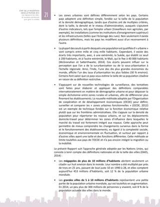 21
ETAT DE LA MIGRATION
DANS LE MONDE 2015
Les migrants et les villes :
de nouveaux partenariats
pour gérer la mobilité
•	 Les zones urbaines sont définies différemment selon les pays. Certains
pays adoptent une définition simple, fondée sur la taille de la population
et la densité démographique, tandis que d’autres ont de multiples critères,
dont la taille, la densité et le niveau d’administration, auxquels s’ajoutent
d’autres indicateurs, tels que l’emploi urbain (travailleurs non agricoles, par
exemple), les installations (comme les institutions d’enseignement supérieur)
et les infrastructures (telles que l’éclairage des rues). Non seulement il existe
plusieurs définitions, mais les pays les modifient aussi d’un recensement à
l’autre.
•	 Laplupartdesseuilsàpartirdesquelsunepopulationestqualifiéed’« urbaine »
sont compris entre mille et cinq mille habitants. Cependant, il existe des
écarts très importants, avec, à une extrémité, la Suède, qui établit ce seuil
à 200 habitants, et à l’autre extrémité, le Mali, qui le fixe à 40 000 habitants
(McGranahan et Satterthwaite, 2014). Ces écarts peuvent influer sur la
perception que l’on a de la sururbanisation ou de la sous‑urbanisation à
l’échelle régionale. Ainsi, l’Inde, l’une des dix  plus grandes économies du
monde, affiche l’un des taux d’urbanisation les plus faibles (30 % environ).
Certains font valoir que ce pays sous‑estime la taille de sa population citadine
en raison de sa définition restrictive.
•	 S’appuyant sur de nouvelles technologies de surveillance, des tentatives
sont faites pour élaborer et appliquer des définitions comparables
internationalement en matière de démographie urbaine et pour dépasser la
simple dichotomie entre zones rurales et urbaines, afin de différencier plus
finement les établissements. La nouvelle méthode adoptée par l’Organisation
de coopération et de développement économiques (OCDE) pour définir,
surveiller et comparer les « zones urbaines fonctionnelles » (OCDE, 2012)
est un exemple de technique fondée sur la fonction économique relative
plutôt que sur les frontières administratives. Elle s’appuie sur la densité de
population pour répertorier les noyaux urbains, et sur les déplacements
domicile-travail pour déterminer les zones d’influence dans lesquelles le
marché du travail est fortement intégré aux noyaux. Cette approche peut
permettre de mieux comprendre les changements survenus dans la forme
et le fonctionnement des établissements, eu égard à la complexité sociale,
économique et environnementale en fluctuation, et surtout par rapport à
d’autres villes ayant une taille et des fonctions différentes. Cette méthode se
limite toutefois aux pays de l’OCDE et n’a pas encore intégré la migration ou
la mobilité.
Le présent Rapport suit l’approche générale adoptée par les Nations Unies, qui
consiste à tenir compte des définitions nationales et de la taille des villes (DAES,
2014) :
•	 Les mégapoles de plus de 10  millions d’habitants abritent seulement un
citadin sur huit environ dans le monde. Leur nombre a été multiplié par près
de trois en 25 ans, passant de tout juste 10 en 1990 à 28, et elles comptent
aujourd’hui 453  millions d’habitants, soit 12  % de la population urbaine
mondiale.
•	 Les grandes villes de 5 à 10 millions d’habitants représentent une petite
partie de la population urbaine mondiale, qui est toutefois en augmentation.
En 2014, un peu plus de 300 millions de personnes y vivaient, soit 8 % de la
population actuelle des villes dans le monde.
 
