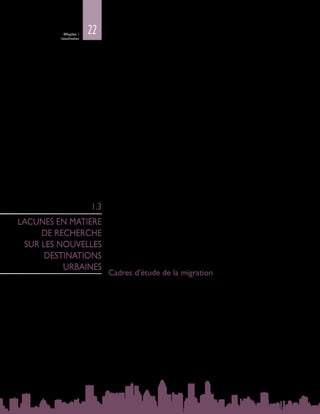 22Chapitre 1
Introduction
•	 Un citadin sur cinq dans le monde réside dans une ville de taille moyenne de
1 à 5 millions d’habitants. La population mondiale vivant dans des villes de
taille moyenne a presque doublé entre 1990 et 2014, et on s’attend à ce qu’elle
augmente encore de 36 % entre 2014 et 2030, pour passer de 827 millions à
1,1 milliard d’habitants.
•	 Lenombredepersonnesvivantdansdesvillesde500 000à1 milliond’habitants
devrait se maintenir aux alentours de 10 % seulement de la population urbaine
mondiale. En 2014, près de la moitié de la population urbaine mondiale
vivait dans des agglomérations de moins de 500 000 habitants. On s’attend à
ce que cette proportion diminue au fil du temps mais, d’ici à 2030, les petites
villes accueilleront encore environ 45 % des citadins.
L’accroissement de la population urbaine dans le monde est poussé par la
croissancedesvillesdetoutestailles,commelenotelerapportWorldUrbanization
Prospects, 2011 Revision du Département des affaires économiques et sociales
des Nations Unies (DAES). La migration contribue bel et bien à l’urbanisation, bien
quelescaractéristiquesprécisesdesfluxmigratoiressoientencoreinsuffisamment
étudiées. Le présent Rapport traite des villes - quelle que soit leur taille -, des
municipalités, des petites villes et même des zones rurales, dont les liens avec les
centres urbains ne cessent de se resserrer. Etant donné que les migrants, surtout
internationaux, sont généralement davantage attirés par les villes d’une certaine
taille, le présent Rapport privilégiera les villes moyennes et les grandes villes (voir
la carte mondiale : Les migrants et les villes – vue d’ensemble).
On peut observer des tendances générales en matière de migration et
d’urbanisation, mais on manque de données empiriques, et il n’existe pas de
données recueillies de manière systématique dont la qualité et le contenu soient
comparables, surtout dans les pays à faible revenu. Ces lacunes empêchent une
compréhension approfondie des migrants en milieu urbain. Les villes, avec leur
forte concentration de migrants aux origines souvent différentes, constituent un
espace privilégié pour étudier et comprendre les dynamiques de la migration et
de l’urbanisation, et les points de convergence de la gouvernance et de l’action
publique nationales et locales.
Cadres d’étude de la migration
Alors que les destinations des migrants évoluent et se diversifient, notamment
vers les pays à faible revenu et à revenu intermédiaire, les modèles binaires
qui définissent la migration comme des mouvements « Sud‑Nord » ou « pays
en développement‑pays développés  » n’aident pas à comprendre la nature
hétérogène des mouvements vers ces nouvelles destinations. Actuellement,
il n’existe aucun cadre théorique permettant d’appréhender la complexité
engendrée par la mutation rapide de ces schémas migratoires. Etant donné les
fortes disparités qui existent parfois entre les régions, y compris dans un même
pays, faire des villes plutôt que des pays l’unité d’analyse peut contribuer à un
tableau plus nuancé. N’ayant pas compétence en matière d’immigration, les villes
peuvent constituer un espace naturel pour étudier la dynamique et les résultats
de la migration sur le terrain. Les nouvelles destinations des immigrants, qu’il
s’agisse des pays à faible revenu ou de ceux à revenu élevé, donnent l’occasion
1.3
LACUNES EN MATIERE
DE RECHERCHE
SUR LES NOUVELLES
DESTINATIONS
URBAINES
 