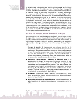 23
ETAT DE LA MIGRATION
DANS LE MONDE 2015
Les migrants et les villes :
de nouveaux partenariats
pour gérer la mobilité
de réexaminer des aspects importants du processus migratoire et de ses résultats
dans des contextes qui offrent des conditions d’accueil ainsi que des capacités
locales et institutionnelles différentes. Cette réorientation aidera à appréhender
la migration comme un processus social concret – comment les migrants
arrivent, comment ils recherchent du travail et comment ils sont logés – au lieu
d’agréger des phénomènes démographiques résultant de politiques nationales.
Surtout, les travaux de recherche sur la migration à l’échelle infranationale
peuvent mettre en évidence l’influence majeure qu’exerce sur les résultats de
la migration la gouvernance locale, régionale et nationale, tant en matière de
sélection des migrants que d’aménagement urbain. La mobilité humaine donne
lieu à des transferts de capital humain. Elle s’accompagne aussi de transferts de
connaissances et de capital matériel. Les changements constatés dans la nature
de la mobilité ont des conséquences pour le développement inégal des villes. La
gouvernance urbaine influence et modifie les rapports clés entre la mobilité et le
rythme inégal du développement régional.
Sources de données, limites et bonnes pratiques
Bienquelamigrationverslesvillesaugmenterapidement,puisqueplusdelamoitié
de la population mondiale vit aujourd’hui en milieu urbain, et que les migrants
jouent un rôle crucial dans les processus d’urbanisation et de mondialisation, les
données sur ces tendances sont rares, surtout en ce qui concerne les populations
urbaines nées à l’étranger dans les pays les moins avancés. Plusieurs raisons à
cela :
•	 Manque de données de recensement. Les meilleures données sur la
migration en général, et sur la migration urbaine en particulier, proviennent
souvent des recensements. Cependant, comme de nombreux pays à faible
revenu n’ont pas les ressources pour mener des recensements à intervalles
réguliers, les informations sur la migration sont souvent obsolètes. En
Afrique subsaharienne, par exemple, douze pays seulement ont réalisé un
recensement au cours des dix dernières années2
.
•	 L’expression «  né à l’étranger  » est définie de différentes façons. Si, le
plus souvent, elle désigne les personnes nées hors des frontières du pays
de résidence, dans certains pays, comme les Pays-Bas, les migrants de la
deuxième et de la troisième génération sont inclus dans cette catégorie, alors
même qu’ils sont nés dans le pays d’établissement (Hagendoorn, Veenman et
Vollebergh, dir. publ., 2003). Certaines sources font une distinction en fonction
du statut juridique, selon qu’il s’agit de migrants en situation irrégulière, de
réfugiés ou de demandeurs d’asile (Çağlar, 2014).
•	 La définition de « rural » et « urbain » varie d’un pays à l’autre, et peut influer
sur la perception que l’on a de la sururbanisation ou de la sous‑urbanisation,
comme on l’a vu plus haut.
•	 La qualité et le contenu des données fluctuent considérablement selon les
pays, ce qui limite les possibilités de comparaison entre les pays et entre les
villes.
2	 Voir : www.theguardian.com/global-development/poverty-matters/2014/jan/31/data-development-
reliable-figures-numbers
 