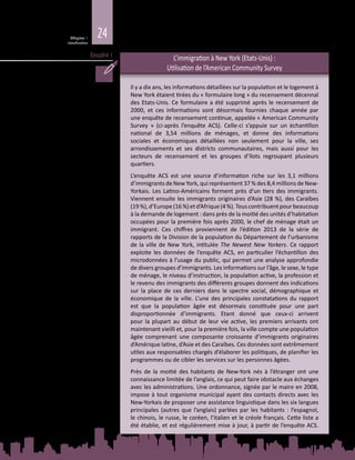 24Chapitre 1
Introduction
Encadré 1 L’immigration à New York (Etats-Unis) :
Utilisation de l’American Community Survey
Il y a dix ans, les informations détaillées sur la population et le logement à
New York étaient tirées du « formulaire long » du recensement décennal
des Etats-Unis. Ce formulaire a été supprimé après le recensement de
2000, et ces informations sont désormais fournies chaque année par
une enquête de recensement continue, appelée « American Community
Survey  » (ci-après l’enquête ACS). Celle‑ci s’appuie sur un échantillon
national de 3,54  millions de ménages, et donne des informations
sociales et économiques détaillées non seulement pour la ville, ses
arrondissements et ses districts communautaires, mais aussi pour les
secteurs de recensement et les groupes d’îlots regroupant plusieurs
quartiers.
L’enquête ACS est une source d’information riche sur les 3,1  millions
d’immigrants de New York, qui représentent 37 % des 8,4 millions de New-
Yorkais. Les Latino-Américains forment près d’un tiers des immigrants.
Viennent ensuite les immigrants originaires d’Asie (28 %), des Caraïbes
(19 %),d’Europe(16 %)etd’Afrique(4 %).Touscontribuentpourbeaucoup
à la demande de logement : dans près de la moitié des unités d’habitation
occupées pour la première fois après 2000, le chef de ménage était un
immigrant. Ces chiffres proviennent de l’édition 2013 de la série de
rapports de la Division de la population du Département de l’urbanisme
de la ville de New York, intitulée The Newest New Yorkers. Ce rapport
exploite les données de l’enquête ACS, en particulier l’échantillon des
microdonnées à l’usage du public, qui permet une analyse approfondie
de divers groupes d’immigrants. Les informations sur l’âge, le sexe, le type
de ménage, le niveau d’instruction, la population active, la profession et
le revenu des immigrants des différents groupes donnent des indications
sur la place de ces derniers dans le spectre social, démographique et
économique de la ville. L’une des principales constatations du rapport
est que la population âgée est désormais constituée pour une part
disproportionnée d’immigrants. Etant donné que ceux-ci arrivent
pour la plupart au début de leur vie active, les premiers arrivants ont
maintenant vieilli et, pour la première fois, la ville compte une population
âgée comprenant une composante croissante d’immigrants originaires
d’Amérique latine, d’Asie et des Caraïbes. Ces données sont extrêmement
utiles aux responsables chargés d’élaborer les politiques, de planifier les
programmes ou de cibler les services sur les personnes âgées.
Près de la moitié des habitants de New-York nés à l’étranger ont une
connaissance limitée de l’anglais, ce qui peut faire obstacle aux échanges
avec les administrations. Une ordonnance, signée par le maire en 2008,
impose à tout organisme municipal ayant des contacts directs avec les
New‑Yorkais de proposer une assistance linguistique dans les six langues
principales (autres que l’anglais) parlées par les habitants : l’espagnol,
le chinois, le russe, le coréen, l’italien et le créole français. Cette liste a
été établie, et est régulièrement mise à jour, à partir de l’enquête ACS.
 