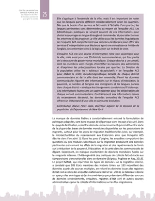 25
ETAT DE LA MIGRATION
DANS LE MONDE 2015
Les migrants et les villes :
de nouveaux partenariats
pour gérer la mobilité Elle s’applique à l’ensemble de la ville, mais il est important de noter
que les langues parlées diffèrent considérablement selon les quartiers.
Dès que le besoin d’un service se fait sentir à l’échelle d’un quartier, les
langues pertinentes sont déterminées au moyen de l’enquête ACS. Les
bibliothèques publiques se servent souvent de ces informations pour
choisirlesouvragesenlangueétrangèreàcommanderetpoursélectionner
les antennes où les proposer. La ville utilise aussi les données linguistiques
de l’enquête ACS conjointement aux données électorales pour offrir des
services d’interprétation aux électeurs ayant une connaissance limitée de
l’anglais, se conformant ainsi à la législation sur le droit de vote.
L’enquête ACS est une source d’information riche non seulement pour
la ville, mais aussi pour ses 59 districts communautaires, qui font partie
de la structure de gouvernance municipale. Chaque district a un conseil,
dont les membres sont chargés d’identifier les besoins des administrés
et d’exprimer les préoccupations locales par quartier. La Division de
la population utilise les «  tableaux récapitulatifs  » de l’enquête ACS
pour établir le profil sociodémographique détaillé de chaque district
communautaire et de la ville dans son ensemble. Parmi les données
communiquées figurent des informations sur le niveau d’instruction, la
pauvreté, le nombre et l’origine des immigrants et les langues parlées
dans chaque district – ainsi que les changements constatés au fil du temps.
Ces informations fournissent un cadre essentiel pour les délibérations de
chaque conseil communautaire. Contrairement aux informations issues
du recensement décennal, les données annuelles de l’enquête ACS
offrent un instantané d’une ville en constante évolution.
Contribution d’Arun Peter Lobo, Directeur adjoint de la Division de la
population du Département de New York
Le manque de données fiables a considérablement entravé la formulation de
politiques adaptées, tant dans les pays de départ que dans les pays d’accueil. Dans
lespaysdedestination,cesontlesdonnéesderecensementquiconstituentlesocle
de la plupart des bases de données mondiales disponibles sur les populations de
migrants, surtout pour les voies de migration traditionnelles (voir, par exemple,
le microéchantillon du recensement aux Etats-Unis ainsi que l’enquête ACS
décrite dans l’encadré 1). Dans les pays d’origine, les enquêtes comportant des
questions ou des modules spécifiques sur la migration produisent des données
pertinentes concernant les effets de la migration et des rapatriements de fonds
sur la réduction de la pauvreté, l’éducation, et la santé dans les communautés de
départ. Cependant, on manque cruellement de données mondiales fiables sur
les migrants internes. L’hétérogénéité des pratiques de collecte fait obstacle aux
comparaisons transnationales dans ce domaine (Esipova, Pugliese et Ray, 2013).
Le projet IMAGE, qui répertorie les types de données sur la migration interne,
a constaté que 109  Etats membres des Nations  Unies sur 193 recueillent des
données auprès de sources multiples, en reliant les données issues des registres
d’état civil à celles des enquêtes nationales (Bell et al., 2014). Le tableau 1 donne
un aperçu des avantages et des inconvénients que présentent différentes sources
de données (recensements, enquêtes, registres d’état civil et autres sources
administratives) pour la collecte d’informations sur les flux migratoires.
 