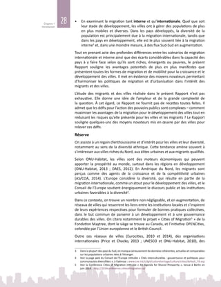 28Chapitre 1
Introduction
•	 En examinant la migration tant interne et qu’internationale. Quel que soit
leur stade de développement, les villes ont à gérer des populations de plus
en plus mobiles et diverses. Dans les pays développés, la diversité de la
population est principalement due à la migration internationale, tandis que
dans les pays en développement, elle est le plus souvent liée à la migration
interne3
et, dans une moindre mesure, à des flux Sud‑Sud en augmentation.
Tout en prenant acte des profondes différences entre les scénarios de migration
internationale et interne ainsi que des écarts considérables dans la capacité des
pays à y faire face selon qu’ils sont riches, émergents ou pauvres, le présent
Rapport souligne les avantages potentiels de plus en plus manifestes que
présentent toutes les formes de migration et de mobilité pour la croissance et le
développement des villes. Il met en évidence des moyens novateurs permettant
d’harmoniser les politiques de migration et d’urbanisation dans l’intérêt des
migrants et des villes.
L’étude des migrants et des villes réalisée dans le présent Rapport n’est pas
exhaustive. Elle donne une idée de l’ampleur et de la grande complexité de
la question. À cet égard, ce Rapport ne fournit pas de recettes toutes faites. Il
admet que les défis pour l’action des pouvoirs publics sont complexes – comment
maximiser les avantages de la migration pour le développement des villes tout en
réduisant les risques qu’elle présente pour les villes et les migrants ? Le Rapport
souligne quelques‑uns des moyens novateurs mis en œuvre par des villes pour
relever ces défis.
Réserve
On assiste à un regain d’enthousiasme et d’intérêt pour les villes et leur diversité,
notamment au sens de la diversité ethnique. Cette tendance amène souvent à
s’intéresser aux villes riches du Nord, aux élites urbaines et aux migrants qualifiés.
Selon ONU-Habitat, les villes sont des moteurs économiques qui peuvent
apporter la prospérité au monde, surtout dans les régions en développement
(ONU-Habitat, 2013  ; DAES, 2012). En Amérique du Nord, les migrants sont
perçus comme des agents de la croissance et de la compétitivité urbaines
(AS/COA, 2014). L’Europe considère la diversité, qui résulte en partie de la
migration internationale, comme un atout pour le développement des villes, et le
Conseil de l’Europe soutient énergiquement le discours public et les institutions
urbaines favorables à la diversité4
.
Dans ce contexte, on trouve un nombre non négligeable, et en augmentation, de
réseaux de villes qui resserrent les liens entre les institutions locales et s’inspirent
de leurs expériences respectives pour formuler de bonnes pratiques collectives,
dans le but commun de parvenir à un développement et à une gouvernance
durables des villes. On citera notamment le projet « Cities of Migration5
 » de la
Fondation Maytree, dont le siège se trouve au Canada, et l’initiative OPENCities,
cofondée par l’Union européenne et le British Council.
Outre ces réseaux de villes (Eurocities, 2010 et 2014), des organisations
internationales (Price et Chacko, 2013  ; UNESCO et ONU-Habitat, 2010), des
3	 Dans la plupart des pays du Sud, on manque sérieusement de données cohérentes, actuelles et comparables
sur les populations urbaines nées à l’étranger.
4	 Voir la page web du Conseil de l’Europe intitulée « Cités interculturelles : gouvernance et politiques pour
communautés diversifiées », à l’adresse : www.coe.int/t/dg4/cultureheritage/culture/cities/default_FR.asp
5	 Voir la Conférence Cities of Migration intitulée « An Agenda for Shared Prosperity », tenue à Berlin en
juin 2014 : http://2014conference.citiesofmigration.ca/
 