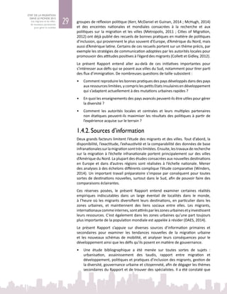 29
ETAT DE LA MIGRATION
DANS LE MONDE 2015
Les migrants et les villes :
de nouveaux partenariats
pour gérer la mobilité
groupes de réflexion politique (Kerr, McDaniel et Guinan, 2014 ; McHugh, 2014)
et des enceintes nationales et mondiales consacrées à la recherche et aux
politiques sur la migration et les villes (Metropolis, 2011 ; Cities of Migration,
2012) ont déjà publié des recueils de bonnes pratiques en matière de politiques
d’inclusion, qui proviennent le plus souvent d’Europe, d’Amérique du Nord, mais
aussi d’Amérique latine. Certains de ces recueils portent sur un thème précis, par
exemple les stratégies de communication adoptées par les autorités locales pour
promouvoir des attitudes positives à l’égard des migrants (Collett et Gidley, 2012).
Le présent Rapport entend aller au-delà de ces initiatives importantes pour
s’intéresser aux défis qui se posent aux villes du Sud, notamment pour tirer parti
des flux d’immigration. De nombreuses questions de taille subsistent :
•	 Comment reproduire les bonnes pratiques des pays développés dans des pays
aux ressources limitées, y compris les petits Etats insulaires en développement
qui s’adaptent actuellement à des mutations urbaines rapides ?
•	 En quoi les enseignements des pays avancés peuvent-ils être utiles pour gérer
la diversité ?
•	 Comment les autorités locales et centrales et leurs multiples partenaires
non étatiques peuvent-ils maximiser les résultats des politiques à partir de
l’expérience acquise sur le terrain ?
1.4.2. Sources d’information
Deux grands facteurs limitent l’étude des migrants et des villes. Tout d’abord, la
disponibilité, l’exactitude, l’exhaustivité et la comparabilité des données de base
infranationalessurlamigrationsonttrèslimitées.Ensuite,lestravauxderecherche
sur la migration à l’échelle infranationale portent principalement sur des villes
d’Amérique du Nord. La plupart des études consacrées aux nouvelles destinations
en Europe et dans d’autres régions sont réalisées à l’échelle nationale. Mener
des analyses à des échelons différents complique l’étude comparative (Winders,
2014). Un important travail préparatoire s’impose par conséquent pour toutes
sortes de destinations nouvelles, surtout dans le Sud, afin de pouvoir faire des
comparaisons éclairantes.
Ces réserves posées, le présent Rapport entend examiner certaines réalités
empiriques indiscutables dans un large éventail de localités dans le monde,
à l’heure où les migrants diversifient leurs destinations, en particulier dans les
zones urbaines, et maintiennent des liens sociaux entre elles. Les migrants,
internationauxcommeinternes,sontattirésparleszonesurbainesetyinvestissent
leurs ressources. C’est également dans les zones urbaines qu’une part toujours
plus importante de la population mondiale est appelée à résider (DAES, 2014).
Le présent Rapport s’appuie sur diverses sources d’information primaires et
secondaires pour examiner les tendances nouvelles de la migration urbaine
et les nouveaux schémas de mobilité, et analyser leurs conséquences pour le
développement ainsi que les défis qu’ils posent en matière de gouvernance.
•	 Une étude bibliographique a été menée sur toutes sortes de sujets :
urbanisation, assainissement des taudis, rapport entre migration et
développement, politiques et pratiques d’inclusion des migrants, gestion de
la diversité, gouvernance urbaine et citoyenneté, afin de dégager les thèmes
secondaires du Rapport et de trouver des spécialistes. Il a été constaté que
 