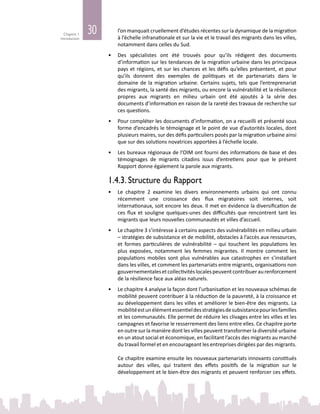30Chapitre 1
Introduction
l’on manquait cruellement d’études récentes sur la dynamique de la migration
à l’échelle infranationale et sur la vie et le travail des migrants dans les villes,
notamment dans celles du Sud.
•	 Des spécialistes ont été trouvés pour qu’ils rédigent des documents
d’information sur les tendances de la migration urbaine dans les principaux
pays et régions, et sur les chances et les défis qu’elles présentent, et pour
qu’ils donnent des exemples de politiques et de partenariats dans le
domaine de la migration urbaine. Certains sujets, tels que l’entreprenariat
des migrants, la santé des migrants, ou encore la vulnérabilité et la résilience
propres aux migrants en milieu urbain ont été ajoutés à la série des
documents d’information en raison de la rareté des travaux de recherche sur
ces questions.
•	 Pour compléter les documents d’information, on a recueilli et présenté sous
forme d’encadrés le témoignage et le point de vue d’autorités locales, dont
plusieurs maires, sur des défis particuliers posés par la migration urbaine ainsi
que sur des solutions novatrices apportées à l’échelle locale.
•	 Les bureaux régionaux de l’OIM ont fourni des informations de base et des
témoignages de migrants citadins issus d’entretiens pour que le présent
Rapport donne également la parole aux migrants.
1.4.3. Structure du Rapport
•	 Le chapitre 2 examine les divers environnements urbains qui ont connu
récemment une croissance des flux migratoires soit internes, soit
internationaux, soit encore les deux. Il met en évidence la diversification de
ces flux et souligne quelques-unes des difficultés que rencontrent tant les
migrants que leurs nouvelles communautés et villes d’accueil.
•	 Le chapitre 3 s’intéresse à certains aspects des vulnérabilités en milieu urbain
– stratégies de subsistance et de mobilité, obstacles à l’accès aux ressources,
et formes particulières de vulnérabilité – qui touchent les populations les
plus exposées, notamment les femmes migrantes. Il montre comment les
populations mobiles sont plus vulnérables aux catastrophes en s’installant
dans les villes, et comment les partenariats entre migrants, organisations non
gouvernementalesetcollectivitéslocalespeuventcontribueraurenforcement
de la résilience face aux aléas naturels.
•	 Le chapitre 4 analyse la façon dont l’urbanisation et les nouveaux schémas de
mobilité peuvent contribuer à la réduction de la pauvreté, à la croissance et
au développement dans les villes et améliorer le bien-être des migrants. La
mobilitéestunélémentessentieldesstratégiesdesubsistancepourlesfamilles
et les communautés. Elle permet de réduire les clivages entre les villes et les
campagnes et favorise le resserrement des liens entre elles. Ce chapitre porte
en outre sur la manière dont les villes peuvent transformer la diversité urbaine
en un atout social et économique, en facilitant l’accès des migrants au marché
du travail formel et en encourageant les entreprises dirigées par des migrants.
Ce chapitre examine ensuite les nouveaux partenariats innovants constitués
autour des villes, qui traitent des effets positifs de la migration sur le
développement et le bien‑être des migrants et peuvent renforcer ces effets.
 