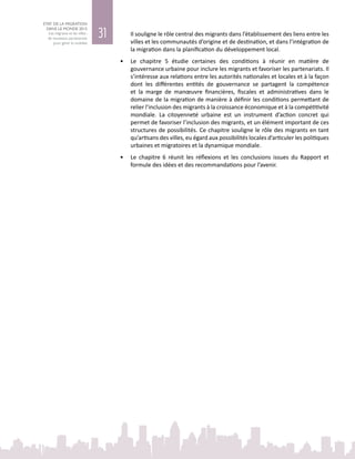 31
ETAT DE LA MIGRATION
DANS LE MONDE 2015
Les migrants et les villes :
de nouveaux partenariats
pour gérer la mobilité
Il souligne le rôle central des migrants dans l’établissement des liens entre les
villes et les communautés d’origine et de destination, et dans l’intégration de
la migration dans la planification du développement local.
•	 Le chapitre  5 étudie certaines des conditions à réunir en matière de
gouvernance urbaine pour inclure les migrants et favoriser les partenariats. Il
s’intéresse aux relations entre les autorités nationales et locales et à la façon
dont les différentes entités de gouvernance se partagent la compétence
et la marge de manœuvre financières, fiscales et administratives dans le
domaine de la migration de manière à définir les conditions permettant de
relier l’inclusion des migrants à la croissance économique et à la compétitivité
mondiale. La citoyenneté urbaine est un instrument d’action concret qui
permet de favoriser l’inclusion des migrants, et un élément important de ces
structures de possibilités. Ce chapitre souligne le rôle des migrants en tant
qu’artisans des villes, eu égard aux possibilités locales d’articuler les politiques
urbaines et migratoires et la dynamique mondiale.
•	 Le chapitre  6 réunit les réflexions et les conclusions issues du Rapport et
formule des idées et des recommandations pour l’avenir.
 