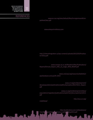 33
ETAT DE LA MIGRATION
DANS LE MONDE 2015
Les migrants et les villes :
de nouveaux partenariats
pour gérer la mobilité
Americas Society / Council of the Americas (AS/COA)
2014	 Immigrants & Competitive Cities, Get the Facts Series. Disponible à
l’adresse : www.as-coa.org/sites/default/files/ImmigrantsandCom-
petitiveCities.pdf
Bell, M. et al.
2014	 Internal Migration Data around the World: Assessing Contemporary
Practice. Population Space Place, publié sur la bibliothèque en ligne
Wiley (www.wileyonlinelibrary.com), DOI : 10.1002/psp.1848, vol. 21,
n° 1.
Çağlar, A.
2014	 Urban Migration Trends, Challenges and Opportunities. Document
d’information élaboré pour le Rapport Etat de la migration dans le
monde 2015 – Les migrants et les villes : de nouveaux partenariats
pourgérerlamobilité.Organisationinternationalepourlesmigrations,
Genève.
Cities of Migration
2012	 Practice to Policy. Lessons from Local Leadership on Immigrant
Integration. Fondation Maytree, Toronto. Disponible à l’adresse  :
http://citiesofmigration.ca/wp-content/uploads/2012/03/Practice-
to-Policy.pdf
Collett, E. et B. Gidley
2012	 Attitudes to Migrants, Communication and Local Leadership
(AMICALL). Final Transnational Report. COMPAS, Oxford. Disponible
à l’adresse : www.compas.ox.ac.uk/fileadmin/files/Publications/
Reports/Amicall_Report_ENG_v3_single_WEB_READY.pdf
Commission économique et sociale pour l’Asie et le Pacifique (CESAP)
2014	 Statistical Yearbook for Asia and the Pacific  2014. Nations  Unies.
Disponible à l’adresse : www.unescap.org/resources/statistical-
yearbookasia-and-pacific-2014
Département des affaires économiques et sociales des Nations Unies (DAES)
2012	 World Urbanization Prospects: The 2011 Revision. Nations  Unies,
New  York. Disponible à l’adresse  : www.un.org/en/development/
desa/population/publications/pdf/urbanization/WUP2011_Report.
pdf
2013	 International Migration 2013 Wallchart. Nations  Unies, New  York.
Disponible à l’adresse : www.un.org/en/development/desa/
population/migration/publications/wallchart/docs/wallchart2013.
pdf
2014	 World Urbanization Prospects, The 2014 Revision - Highlights.
Nations Unies, New York. Disponible à l’adresse : http://esa.un.org/
unpd/wup/
Esipova, N., A. Pugliese et J. Ray
2013	 The Demographics of Global Internal Migration, Migration Policy
Practice. OIM et EurAsylum, Stockport, Royaume-Uni, vol. 3, n° 2, p. 3
à  5. Disponible à l’adresse : http://publications.iom.int/bookstore/
free/MigrationPolicyPracticeJournal10_15May2013.pdf
REFERENCES
 