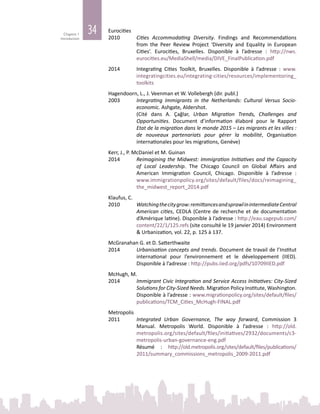 34Chapitre 1
Introduction
Eurocities
2010	 Cities Accommodating Diversity. Findings and Recommendations
from the Peer Review Project ‘Diversity and Equality in European
Cities’. Eurocities, Bruxelles. Disponible à l’adresse  : http://nws.
eurocities.eu/MediaShell/media/DIVE_FinalPublication.pdf
2014	 Integrating Cities Toolkit, Bruxelles. Disponible à l’adresse  : www.
integratingcities.eu/integrating-cities/resources/implementoring_
toolkits
Hagendoorn, L., J. Veenman et W. Vollebergh (dir. publ.)
2003	 Integrating Immigrants in the Netherlands: Cultural Versus Socio-
economic. Ashgate, Aldershot.
		 (Cité dans A. Çağlar, Urban Migration Trends, Challenges and
Opportunities. Document d’information élaboré pour le Rapport
Etat de la migration dans le monde 2015 – Les migrants et les villes :
de nouveaux partenariats pour gérer la mobilité, Organisation
internationales pour les migrations, Genève)
Kerr, J., P. McDaniel et M. Guinan
2014	 Reimagining the Midwest: Immigration Initiatives and the Capacity
of Local Leadership. The Chicago Council on Global Affairs and
American Immigration Council, Chicago. Disponible à l’adresse  :
www.immigrationpolicy.org/sites/default/files/docs/reimagining_
the_midwest_report_2014.pdf
Klaufus, C.
2010	 Watchingthecitygrow:remittancesandsprawlinintermediateCentral
American cities, CEDLA (Centre de recherche et de documentation
d’Amérique latine). Disponible à l’adresse : http://eau.sagepub.com/
content/22/1/125.refs (site consulté le 19 janvier 2014) Environment
& Urbanization, vol. 22, p. 125 à 137.
McGranahan G. et D. Satterthwaite
2014	 Urbanisation concepts and trends. Document de travail de l’Institut
international pour l’environnement et le développement (IIED).
Disponible à l’adresse : http://pubs.iied.org/pdfs/10709IIED.pdf
McHugh, M.
2014	 Immigrant Civic Integration and Service Access Initiatives: City-Sized
Solutions for City-Sized Needs. Migration Policy Institute, Washington.
Disponible à l’adresse : www.migrationpolicy.org/sites/default/files/
publications/TCM_Cities_McHugh-FINAL.pdf
Metropolis
2011	 Integrated Urban Governance, The way forward, Commission 3
Manual. Metropolis World. Disponible à l’adresse : http://old.
metropolis.org/sites/default/files/initiatives/2932/documents/c3-
metropolis-urban-governance-eng.pdf
		 Résumé : http://old.metropolis.org/sites/default/files/publications/
2011/summary_commissions_metropolis_2009-2011.pdf
 