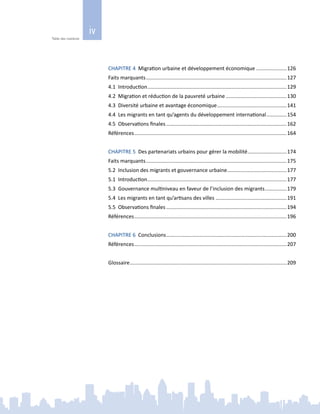 iv
Table des matières
CHAPITRE 4 Migration urbaine et développement économique......................126
Faits marquants..................................................................................................127
4.1 Introduction.................................................................................................129
4.2 Migration et réduction de la pauvreté urbaine...........................................130
4.3 Diversité urbaine et avantage économique.................................................141
4.4 Les migrants en tant qu’agents du développement international...............154
4.5 Observations finales....................................................................................162
Références..........................................................................................................164
CHAPITRE 5 Des partenariats urbains pour gérer la mobilité............................174
Faits marquants..................................................................................................175
5.2 Inclusion des migrants et gouvernance urbaine..........................................177
5.1 Introduction.................................................................................................177
5.3 Gouvernance multiniveau en faveur de l’inclusion des migrants................179
5.4 Les migrants en tant qu’artisans des villes..................................................191
5.5 Observations finales....................................................................................194
Références..........................................................................................................196
CHAPITRE 6 Conclusions....................................................................................200
Références..........................................................................................................207
Glossaire.............................................................................................................209
 