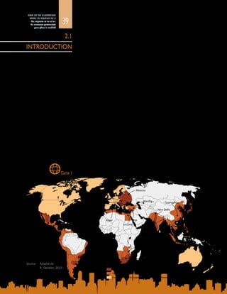 39
ETAT DE LA MIGRATION
DANS LE MONDE 2015
Les migrants et les villes :
de nouveaux partenariats
pour gérer la mobilité
La géographie des flux migratoires évolue à mesure qu’apparaissent de
nouvelles destinations dans le monde. Parallèlement aux couloirs de migration
traditionnels partant du Sud en direction des économies avancées d’Amérique
du Nord et d’Europe (Münz, 2014), les migrants sont attirés par les nouveaux
centres de croissance en Asie du Sud-Est, en Afrique du Sud, au Brésil et en Inde,
dont l’économie est en rapide expansion. La carte 1 représente les destinations
traditionnelles et nouvelles des migrants. Les mouvements de population entre
pays à faible revenu et à revenu intermédiaire, désignés sous le terme « migration
Sud-Sud », ont pris de l’importance, les pays en développement devenant eux-
mêmesdeslieuxtoutàlafoisd’immigrationetd’émigration.LaChine,parexemple,
accueille des immigrants en provenance du Nigéria alors que, dans le même
temps, elle est un pays d’émigration vers le Moyen-Orient. La migration interne
est aussi en hausse dans ces pays, et contribue à l’expansion rapide des villes
(DAES, 2014). De nouvelles destinations apparaissent à l’échelle infranationale,
car des migrants s’établissent dans des zones métropolitaines intermédiaires plus
petites (Walton-Roberts, 2011).
Ces migrations massives, tant internes qu’internationales, influent sur le type
d’urbanisation en cours, qu’il s’agisse du développement des centres-villes
ou de mesures de désurbanisation qui stimulent la croissance dans les zones
périphériques et les banlieues. L’urbanisation peut être planifiée ou organique.
Cependant, dans le monde d’aujourd’hui, le fait est qu’une grande partie de
la croissance urbaine est rapide et chaotique et qu’elle sollicite à l’extrême les
infrastructures et les ressources existantes. La section suivante décrit la diversité
desenvironnementsurbainsàtraverslemonde–villesmondiales,développement
périurbain et bidonvilles – et montre que les administrations locales ne sont pas
toujours dotées des politiques, des infrastructures ou du savoir-faire nécessaires
pour gérer des arrivées imprévues.
Diversification des destinations de la migration dans le monde
2.1
INTRODUCTION
Carte 1
Source:	 Adapté de
R. Skeldon, 2013.
Centres traditionnels d’augmentation de la migration internationale
Nouveaux centres d’augmentation de la migration internationale
Sources de migrants internationaux et/ou internes
BuenosAires
Rio de Janeiro
Le Cap
Mumbai
Bangkok
Kuala Lumpur
Hong Kong
Séoul
Tokyo
Shanghai
Shenzhen
Kavarna
Singapour
Johannesburg
Tijuana
Mexico
São Paulo
New Delhi
Guatemala San Salvador
Rabat
Casablanca
Fès
Alger
PortoAlegre
Budapest
Le Caire
Harare
Alep
Mardin
Moscou
Guangzhou
Calcutta
Hô Chi Minh-Ville
 