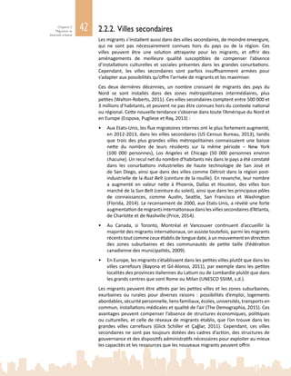 42Chapitre 2
Migration et
diversité urbaine
2.2.2. Villes secondaires
Les migrants s’installent aussi dans des villes secondaires, de moindre envergure,
qui ne sont pas nécessairement connues hors du pays ou de la région. Ces
villes peuvent être une solution attrayante pour les migrants, et offrir des
aménagements de meilleure qualité susceptibles de compenser l’absence
d’installations culturelles et sociales présentes dans les grandes conurbations.
Cependant, les villes secondaires sont parfois insuffisamment armées pour
s’adapter aux possibilités qu’offre l’arrivée de migrants et les maximiser.
Ces deux dernières décennies, un nombre croissant de migrants des pays du
Nord se sont installés dans des zones métropolitaines intermédiaires, plus
petites (Walton-Roberts, 2011). Ces villes secondaires comptent entre 500 000 et
3 millions d’habitants, et peuvent ne pas être connues hors du contexte national
ou régional. Cette nouvelle tendance s’observe dans toute l’Amérique du Nord et
en Europe (Esipova, Pugliese et Ray, 2013) :
•	 Aux Etats-Unis, les flux migratoires internes ont le plus fortement augmenté,
en 2012‑2013, dans les villes secondaires (US Census Bureau, 2013), tandis
que trois des plus grandes villes métropolitaines connaissaient une baisse
nette du nombre de leurs résidents sur la même période – New  York
(100  000  personnes), Los  Angeles et Chicago (50  000 personnes environ
chacune). Un recul net du nombre d’habitants nés dans le pays a été constaté
dans les conurbations industrielles de haute technologie de San  José et
de San Diego, ainsi que dans des villes comme Détroit dans la région post-
industrielle de la Rust Belt (ceinture de la rouille). En revanche, leur nombre
a augmenté en valeur nette à Phoenix, Dallas et Houston, des villes bon
marché de la Sun Belt (ceinture du soleil), ainsi que dans les principaux pôles
de connaissances, comme Austin, Seattle, San  Francisco et Washington
(Florida, 2014). Le recensement de 2000, aux Etats-Unis, a révélé une forte
augmentationdemigrantsinternationauxdanslesvillessecondairesd’Atlanta,
de Charlotte et de Nashville (Price, 2014).
•	 Au Canada, si Toronto, Montréal et Vancouver continuent d’accueillir la
majorité des migrants internationaux, on assiste toutefois, parmi les migrants
récents tout comme ceux établis de longue date, à un mouvement en direction
des zones suburbaines et des communautés de petite taille (Fédération
canadienne des municipalités, 2009).
•	 En Europe, les migrants s’établissent dans les petites villes plutôt que dans les
villes carrefours (Bayona et Gil-Alonso, 2011), par exemple dans les petites
localités des provinces italiennes du Latium ou de Lombardie plutôt que dans
les grands centres que sont Rome ou Milan (UNESCO SSIIM, s.d.).
Les migrants peuvent être attirés par les petites villes et les zones suburbaines,
exurbaines ou rurales pour diverses raisons  : possibilités d’emploi, logements
abordables, sécurité personnelle, liens familiaux, écoles, universités, transports en
commun, installations médicales et qualité de l’air (The Demographia, 2015). Ces
avantages peuvent compenser l’absence de structures économiques, politiques
ou culturelles, et celle de réseaux de migrants établis, que l’on trouve dans les
grandes villes carrefours (Glick Schiller et Çağlar, 2011). Cependant, ces villes
secondaires ne sont pas toujours dotées des cadres d’action, des structures de
gouvernance et des dispositifs administratifs nécessaires pour exploiter au mieux
les capacités et les ressources que les nouveaux migrants peuvent offrir.
 