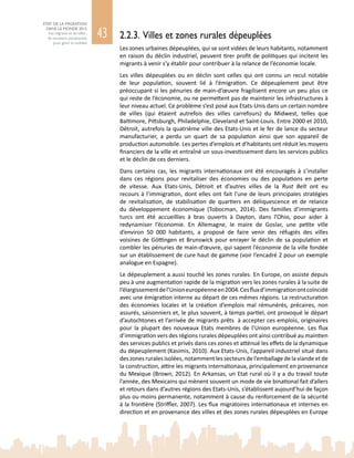 43
ETAT DE LA MIGRATION
DANS LE MONDE 2015
Les migrants et les villes :
de nouveaux partenariats
pour gérer la mobilité
2.2.3. Villes et zones rurales dépeuplées
Les zones urbaines dépeuplées, qui se sont vidées de leurs habitants, notamment
en raison du déclin industriel, peuvent tirer profit de politiques qui incitent les
migrants à venir s’y établir pour contribuer à la relance de l’économie locale.
Les villes dépeuplées ou en déclin sont celles qui ont connu un recul notable
de leur population, souvent lié à l’émigration. Ce dépeuplement peut être
préoccupant si les pénuries de main-d’œuvre fragilisent encore un peu plus ce
qui reste de l’économie, ou ne permettent pas de maintenir les infrastructures à
leur niveau actuel. Ce problème s’est posé aux Etats‑Unis dans un certain nombre
de villes (qui étaient autrefois des villes carrefours) du Midwest, telles que
Baltimore, Pittsburgh, Philadelphie, Cleveland et Saint-Louis. Entre 2000 et 2010,
Détroit, autrefois la quatrième ville des Etats-Unis et le fer de lance du secteur
manufacturier, a perdu un quart de sa population ainsi que son appareil de
production automobile. Les pertes d’emplois et d’habitants ont réduit les moyens
financiers de la ville et entraîné un sous-investissement dans les services publics
et le déclin de ces derniers.
Dans certains cas, les migrants internationaux ont été encouragés à s’installer
dans ces régions pour revitaliser des économies ou des populations en perte
de vitesse. Aux Etats-Unis, Détroit et d’autres villes de la Rust Belt ont eu
recours à l’immigration, dont elles ont fait l’une de leurs principales stratégies
de revitalisation, de stabilisation de quartiers en déliquescence et de relance
du développement économique (Tobocman, 2014). Des familles d’immigrants
turcs ont été accueillies à bras ouverts à Dayton, dans l’Ohio, pour aider à
redynamiser l’économie. En Allemagne, le maire de Goslar, une petite ville
d’environ 50  000  habitants, a proposé de faire venir des réfugiés des villes
voisines de Göttingen et Brunswick pour enrayer le déclin de sa population et
combler les pénuries de main-d’œuvre, qui sapent l’économie de la ville fondée
sur un établissement de cure haut de gamme (voir l’encadré 2 pour un exemple
analogue en Espagne).
Le dépeuplement a aussi touché les zones rurales. En Europe, on assiste depuis
peu à une augmentation rapide de la migration vers les zones rurales à la suite de
l’élargissementdel’Unioneuropéenneen 2004.Cesfluxd’immigrationontcoïncidé
avec une émigration interne au départ de ces mêmes régions. La restructuration
des économies locales et la création d’emplois mal rémunérés, précaires, non
assurés, saisonniers et, le plus souvent, à temps partiel, ont provoqué le départ
d’autochtones et l’arrivée de migrants prêts à accepter ces emplois, originaires
pour la plupart des nouveaux Etats membres de l’Union européenne. Les flux
d’immigration vers des régions rurales dépeuplées ont ainsi contribué au maintien
des services publics et privés dans ces zones et atténué les effets de la dynamique
du dépeuplement (Kasimis, 2010). Aux Etats-Unis, l’appareil industriel situé dans
des zones rurales isolées, notamment les secteurs de l’emballage de la viande et de
la construction, attire les migrants internationaux, principalement en provenance
du Mexique (Brown, 2012). En Arkansas, un Etat rural où il y a du travail toute
l’année, des Mexicains qui mènent souvent un mode de vie binational fait d’allers
et retours dans d’autres régions des Etats‑Unis, s’établissent aujourd’hui de façon
plus ou moins permanente, notamment à cause du renforcement de la sécurité
à la frontière (Striffler, 2007). Les flux migratoires internationaux et internes en
direction et en provenance des villes et des zones rurales dépeuplées en Europe
 