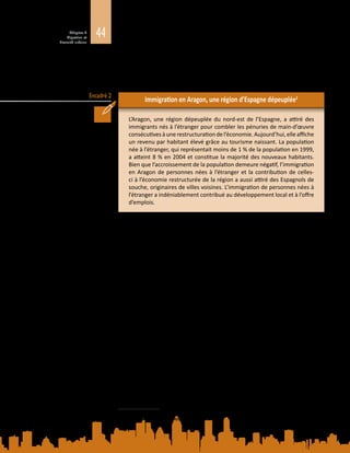 44Chapitre 2
Migration et
diversité urbaine
Encadré 2
et en Amérique du Nord reconfigurent la composition démographique de ces
lieux. La position des migrants, de même que les structures de possibilités dans
les petites villes et les zones rurales dépeuplées sont inévitablement différentes
de celles offertes par les villes carrefours.
Immigration en Aragon, une région d’Espagne dépeuplée2
L’Aragon, une région dépeuplée du nord-est de l’Espagne, a attiré des
immigrants nés à l’étranger pour combler les pénuries de main-d’œuvre
consécutivesàune restructuration del’économie. Aujourd’hui, elle affiche
un revenu par habitant élevé grâce au tourisme naissant. La population
née à l’étranger, qui représentait moins de 1 % de la population en 1999,
a atteint 8 % en 2004 et constitue la majorité des nouveaux habitants.
Bien que l’accroissement de la population demeure négatif, l’immigration
en Aragon de personnes nées à l’étranger et la contribution de celles-
ci à l’économie restructurée de la région a aussi attiré des Espagnols de
souche, originaires de villes voisines. L’immigration de personnes nées à
l’étranger a indéniablement contribué au développement local et à l’offre
d’emplois.
2.2.4. Périurbanisation
L’urbanisation des zones rurales situées à la lisière des villes (périurbanisation)
peut être due à la nécessité, pour une main-d’œuvre mobile, de travailler dans des
secteurs tirés par les exportations. Cette croissance urbaine rapide peut mettre
les infrastructures et les services à rude épreuve, surtout là où les administrations
locales ne sont pas équipées pour faire face à une telle évolution.
La périurbanisation, c’est-à-dire l’urbanisation d’anciennes zones rurales situées
à la lisière des villes, peut être observée dans de nombreuses régions du monde,
par exemple à Shenzen, en Chine, à Jakarta, en Indonésie, et à Bangkok, en
Thaïlande. La migration contribuera probablement davantage à la croissance des
implantations (généralement sauvages) à faible revenu des zones périurbaines
qu’à celle des zones urbaines existantes. L’augmentation de la population des
zones périurbaines est due non seulement aux mouvements de personnes
quittant des localités rurales pour gagner des centres urbains, mais aussi à la
migration de celles qui se trouvent déjà dans ces centres mais qui cherchent à
en partir. La périurbanisation correspond donc à des mouvements de population
en direction et au départ des villes (Tacoli, McGranahan et Satterthwaite, 2014).
La périurbanisation est souvent stimulée par un développement économique tiré
par les exportations, et par la nécessité de trouver des terrains pour accueillir
des activités de production et de la main-d’œuvre. Celle‑ci peut comprendre
des populations mobiles ayant une double résidence, en zone rurale et en zone
urbaine, et dont le droit de séjour dans les villes et l’accès à la protection sociale
2	 Tiré de A. Çağlar, Urban Migration Trends, Challenges and Opportunities, 2014. Document d’information
élaboré pour le présent Rapport.
 