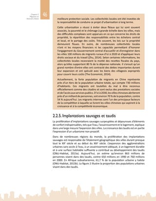 46Chapitre 2
Migration et
diversité urbaine meilleure protection sociale. Les collectivités locales ont été investies de
la responsabilité de conduire ce projet d’urbanisation à long terme.
Cette urbanisation a réussi à éviter deux fléaux qui lui sont souvent
associés, la pauvreté et le chômage à grande échelle dans les villes, mais
des difficultés complexes sont apparues en ce qui concerne les droits de
propriété, la répartition des responsabilités entre les échelons central
et local, et le partage des coûts. Très souvent, les lois sur la propriété
demeurent floues. En outre, de nombreuses collectivités locales
n’ont ni les moyens financiers ni les capacités permettant d’honorer
l’engagement du Gouvernement central d’accueillir et d’enregistrer dans
les villes 100 millions de migrants ruraux d’ici à 2020 et d’appliquer leurs
droits sociaux et du travail (Zhu, 2014). Selon certaines informations, les
collectivités locales recevraient la moitié des recettes fiscales du pays,
alors qu’elles supportent 80 % de la dépense nationale. Il s’ensuit qu’un
grand nombre d’entre elles ont contracté des dettes importantes durant
leur expansion et ont spéculé avec les biens des villageois expropriés
pour couvrir leurs coûts (The Economist, 2014).
Actuellement, la forte population de migrants en Chine représente
près d’un tiers de la population urbaine totale, qui compte 730 millions
d’habitants. Ces migrants ont toutefois du mal à être reconnus
officiellement comme des citadins et sont exclus des prestations sociales
etdel’accèsauxservicespublics.D’icià2030,lesvilleschinoisesabriteront
près d’un milliard de personnes, soit environ 70 % de la population, contre
54 % aujourd’hui. Les migrants internes sont l’un des principaux facteurs
de la compétition à laquelle se livrent les villes chinoises qui aspirent à la
croissance et à la compétitivité économique.
2.2.5. Implantations sauvages et taudis
La prolifération d’implantations sauvages surpeuplées et dépourvues d’éléments
de confort indispensables, tels que l’eau, l’assainissement et le logement, explique
dans une large mesure l’expansion des villes. La croissance des taudis est en partie
l’expression d’un urbanisme non proactif.
Dans de nombreuses régions du monde, la prolifération des implantations
sauvages est responsable de l’étalement géographique des villes durant presque
tout le XXe
  siècle et au début du XXIe
siècle. L’expansion des agglomérations
urbaines sans accès à l’eau, à un assainissement adéquat, à un logement durable
et à une surface habitable suffisante a contribué au développement des taudis
(ONU‑Habitat, 2013a). Aujourd’hui, on estime qu’environ 863  millions de
personnes vivent dans des taudis, contre 650 millions en 1990 et 760 millions
en 2000. En Afrique subsaharienne, 61,7 % de la population urbaine y habite
(ONU-Habitat, 2013b). La figure 2 illustre la proportion des populations urbaines
vivant dans des taudis.
 