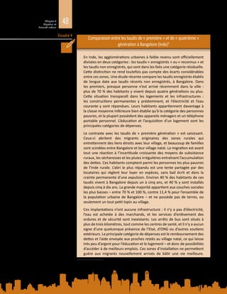 48Chapitre 2
Migration et
diversité urbaine
Encadré 4
Comparaison entre les taudis de « première » et de « quatrième »
génération à Bangalore (Inde)3
En Inde, les agglomérations urbaines à faible revenu sont officiellement
divisées en deux catégories : les taudis « enregistrés » ou « reconnus » et
les taudis non enregistrés, qui sont dans les faits une catégorie résiduelle.
Cette distinction ne rend toutefois pas compte des écarts considérables
entre ces zones. Une étude récente compare les taudis enregistrés établis
de longue date aux taudis récents non enregistrés, à Bangalore. Dans
les premiers, presque personne n’est arrivé récemment dans la ville  :
plus de 70 % des habitants y vivent depuis quatre générations ou plus.
Cette situation transparaît dans les logements et les infrastructures  :
les constructions permanentes y prédominent, et l’électricité et l’eau
courante y sont répandues. Leurs habitants appartiennent davantage à
la classe moyenne inférieure bien établie qu’à la catégorie des personnes
pauvres, et la plupart possèdent des appareils ménagers et un téléphone
portable personnel. L’éducation et l’acquisition d’un logement sont les
principales catégories de dépenses.
Le contraste avec les taudis de « première génération » est saisissant.
Ceux‑ci abritent des migrants originaires des zones rurales qui
entretiennent des liens étroits avec leur village, et beaucoup de familles
sont scindées entre Bangalore et leur village natal. La migration est avant
tout une réaction à l’incertitude croissante des moyens de subsistance
ruraux, les sécheresses et les pluies irrégulières entraînant l’accumulation
des dettes. Ces habitants comptent parmi les personnes les plus pauvres
de l’Inde rurale. L’abri le plus répandu est une tente partagée par des
locataires qui règlent leur loyer en espèces, sans bail écrit et dans la
crainte permanente d’une expulsion. Environ 40 % des habitants de ces
taudis vivent à Bangalore depuis un à cinq ans, et 40 % y sont installés
depuis cinq à dix ans. La grande majorité appartient aux couches sociales
les plus basses – entre 70 % et 100 %, contre 11,4 % pour l’ensemble de
la population urbaine de Bangalore – et ne possède pas de terres, ou
seulement un tout petit lopin au village.
Ces implantations n’ont aucune infrastructure : il n’y a pas d’électricité,
l’eau est achetée à des marchands, et les services d’enlèvement des
ordures et de sécurité sont inexistants. Les arrêts de bus sont situés à
plus de trois kilomètres, tout comme les centres de santé, et il n’y a aucun
signe d’une quelconque présence de l’Etat, d’ONG ou d’autres soutiens
extérieurs. La principale catégorie de dépenses est le remboursement des
dettes et l’aide envoyée aux proches restés au village natal, ce qui laisse
très peu d’argent pour l’éducation et le logement – et donc de possibilités
d’accéder à de meilleurs emplois. Ces zones d’installation ne permettent
guère aux migrants nouvellement arrivés de bâtir une vie meilleure.
3	 Tiré de K. Anirudh, M. S. Sriram et P. Prakash, Slum types and adaptation strategies: Identifying policy-
relevant differences in Bangalore. Environment and Urbanization, vol. 26, n° 2, p. 568 à 585, 2014. Cité dans
C. Tacoli, G. McGranahan et D. Satterthwaite, « Urbanization, rural-urban migration and urban poverty »
figure (2014). Document d’information élaboré pour le présent Rapport.
 
