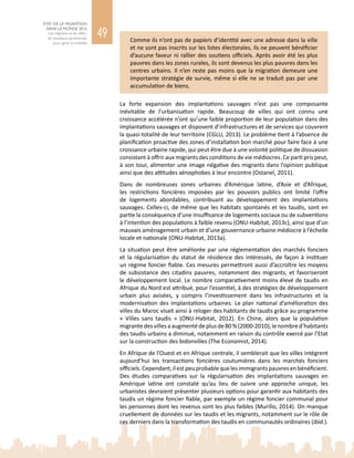49
ETAT DE LA MIGRATION
DANS LE MONDE 2015
Les migrants et les villes :
de nouveaux partenariats
pour gérer la mobilité
Comme ils n’ont pas de papiers d’identité avec une adresse dans la ville
et ne sont pas inscrits sur les listes électorales, ils ne peuvent bénéficier
d’aucune faveur ni rallier des soutiens officiels. Après avoir été les plus
pauvres dans les zones rurales, ils sont devenus les plus pauvres dans les
centres urbains. Il n’en reste pas moins que la migration demeure une
importante stratégie de survie, même si elle ne se traduit pas par une
accumulation de biens.
La forte expansion des implantations sauvages n’est pas une composante
inévitable de l’urbanisation rapide. Beaucoup de villes qui ont connu une
croissance accélérée n’ont qu’une faible proportion de leur population dans des
implantations sauvages et disposent d’infrastructures et de services qui couvrent
la quasi-totalité de leur territoire (CGLU, 2013). Le problème tient à l’absence de
planification proactive des zones d’installation bon marché pour faire face à une
croissance urbaine rapide, qui peut être due à une volonté politique de dissuasion
consistant à offrir aux migrants des conditions de vie médiocres. Ce parti pris peut,
à son tour, alimenter une image négative des migrants dans l’opinion publique
ainsi que des attitudes xénophobes à leur encontre (Ostanel, 2011).
Dans de nombreuses zones urbaines d’Amérique latine, d’Asie et d’Afrique,
les restrictions foncières imposées par les pouvoirs publics ont limité l’offre
de logements abordables, contribuant au développement des implantations
sauvages. Celles‑ci, de même que les habitats spontanés et les taudis, sont en
partie la conséquence d’une insuffisance de logements sociaux ou de subventions
à l’intention des populations à faible revenu (ONU-Habitat, 2013c), ainsi que d’un
mauvais aménagement urbain et d’une gouvernance urbaine médiocre à l’échelle
locale et nationale (ONU‑Habitat, 2013a).
La situation peut être améliorée par une réglementation des marchés fonciers
et la régularisation du statut de résidence des intéressés, de façon à instituer
un régime foncier fiable. Ces mesures permettront aussi d’accroître les moyens
de subsistance des citadins pauvres, notamment des migrants, et favoriseront
le développement local. Le nombre comparativement moins élevé de taudis en
Afrique du Nord est attribué, pour l’essentiel, à des stratégies de développement
urbain plus avisées, y compris l’investissement dans les infrastructures et la
modernisation des implantations urbaines. Le plan national d’amélioration des
villes du Maroc visait ainsi à reloger des habitants de taudis grâce au programme
«  Villes sans taudis  » (ONU-Habitat, 2012). En Chine, alors que la population
migrantedesvillesaaugmentédeplusde80 %(2000‑2010),lenombred’habitants
des taudis urbains a diminué, notamment en raison du contrôle exercé par l’Etat
sur la construction des bidonvilles (The Economist, 2014).
En Afrique de l’Ouest et en Afrique centrale, il semblerait que les villes intègrent
aujourd’hui les transactions foncières coutumières dans les marchés fonciers
officiels.Cependant,ilestpeuprobablequelesimmigrantspauvresenbénéficient.
Des études comparatives sur la régularisation des implantations sauvages en
Amérique latine ont constaté qu’au lieu de suivre une approche unique, les
urbanistes devraient présenter plusieurs options pour garantir aux habitants des
taudis un régime foncier fiable, par exemple un régime foncier communal pour
les personnes dont les revenus sont les plus faibles (Murillo, 2014). On manque
cruellement de données sur les taudis et les migrants, notamment sur le rôle de
ces derniers dans la transformation des taudis en communautés ordinaires (ibid.).
 