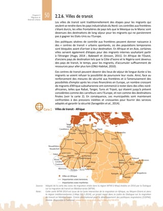50Chapitre 2
Migration et
diversité urbaine
Lagos
Alexandrie
Sebha
Tamanrasset
Bamako
Villes en Afrique
Importantes voies terrestres
Importantes voies maritimes
Alger
Tripoli
Oran
Ouargla
Accra
Le Caire
Nairobi
Addis-
AbebaAbuja
Dakar
Agadez Khartoum
Djibouti
Gao
Fès
Casablanca
Rabat
Abidjan
Tanger
Ouagadougou
Niamey
Porto-NovoMonrovia
Freetown
Conakry
Bissau
Saint-Louis
Nouakchott
Nouadhibou
Agadir
Djouba
Kampala
Bossasso
Burao
Harar
Mogadiscio
Al Qadarif
Tunis
Laâyoune
2.2.6. Villes de transit
Les villes de transit sont traditionnellement des étapes pour les migrants qui
veulent se rendre dans les pays industrialisés du Nord. Les contrôles aux frontières
s’étant durcis, les villes frontalières de pays tels que le Mexique ou le Maroc sont
devenues des destinations de long séjour pour les migrants qui ne parviennent
pas à gagner les Etats-Unis ou l’Europe.
Des politiques sévères de contrôle aux frontières peuvent donner naissance à
des « centres de transit » urbains spontanés, où des populations temporaires
sont bloquées avant d’arriver à leur destination. En Afrique et en Asie, certaines
villes servent également d’étapes pour des migrants internes souhaitant partir
à l’étranger (Hugo, 2014  ; Bakewell et Jónsson, 2011). En Afrique de l’Ouest,
d’anciens pays de destination tels que la Côte d’Ivoire et le Nigéria sont devenus
des pays de transit, le temps, pour les migrants, d’accumuler suffisamment de
ressources pour aller plus loin (ONU-Habitat, 2010).
Ces centres de transit peuvent devenir des lieux de séjour de longue durée si les
migrants se voient refuser la possibilité de poursuivre leur route. Ainsi, face au
renforcement des mesures de sécurité aux frontières et à l’amenuisement des
possibilités d’emploi après les crises financières en Europe, un nombre croissant
de migrants d’Afrique subsaharienne ont commencé à rester dans des villes nord-
africaines, telles que Rabat, Tanger, Tunis et Tripoli, qui étaient jusqu’à présent
considérées comme des carrefours vers l’Europe, et non comme des destinations
finales (voir la carte  2). En conséquence, ces municipalités sont maintenant
confrontées à des pressions inédites et croissantes pour fournir des services
adaptés et garantir la sécurité (Serageldin et al., 2014).
Villes de transit - AfriqueCarte 2
Source: 	 Adapté de la carte des voies de migration mixte dans la région MTM (i-Map) établie en 2014 par le Dialogue
sur la migration de transit en Méditerranée (MTM).
Note:	 Cette carte MTM 2014 est issue de la Carte interactive de la migration en Afrique, au Moyen‑Orient et dans
la région méditerranéenne (i-Map 2011-2014), un projet mené dans le cadre du Dialogue sur la migration
de transit en Méditerranée. Centre international pour le développement des politiques migratoires (CIDPM),
Vienne. Disponible à l’adresse : www.imap-migration.org/index.php?id=470
 