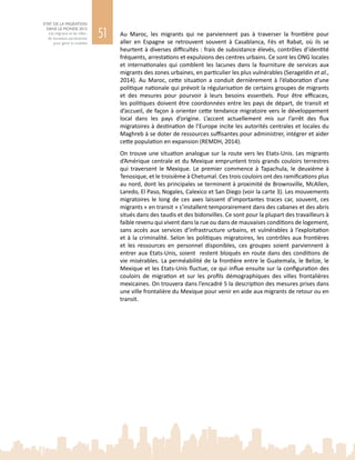 51
ETAT DE LA MIGRATION
DANS LE MONDE 2015
Les migrants et les villes :
de nouveaux partenariats
pour gérer la mobilité
Au Maroc, les migrants qui ne parviennent pas à traverser la frontière pour
aller en Espagne se retrouvent souvent à Casablanca, Fès et Rabat, où ils se
heurtent à diverses difficultés : frais de subsistance élevés, contrôles d’identité
fréquents, arrestations et expulsions des centres urbains. Ce sont les ONG locales
et internationales qui comblent les lacunes dans la fourniture de services aux
migrants des zones urbaines, en particulier les plus vulnérables (Serageldin et al.,
2014). Au Maroc, cette situation a conduit dernièrement à l’élaboration d’une
politique nationale qui prévoit la régularisation de certains groupes de migrants
et des mesures pour pourvoir à leurs besoins essentiels. Pour être efficaces,
les politiques doivent être coordonnées entre les pays de départ, de transit et
d’accueil, de façon à orienter cette tendance migratoire vers le développement
local dans les pays d’origine. L’accent actuellement mis sur l’arrêt des flux
migratoires à destination de l’Europe incite les autorités centrales et locales du
Maghreb à se doter de ressources suffisantes pour administrer, intégrer et aider
cette population en expansion (REMDH, 2014).
On trouve une situation analogue sur la route vers les Etats-Unis. Les migrants
d’Amérique centrale et du Mexique empruntent trois grands couloirs terrestres
qui traversent le Mexique. Le premier commence à Tapachula, le deuxième à
Tenosique, et le troisième à Chetumal. Ces trois couloirs ont des ramifications plus
au nord, dont les principales se terminent à proximité de Brownsville, McAllen,
Laredo, El Paso, Nogales, Calexico et San Diego (voir la carte 3). Les mouvements
migratoires le long de ces axes laissent d’importantes traces car, souvent, ces
migrants « en transit » s’installent temporairement dans des cabanes et des abris
situés dans des taudis et des bidonvilles. Ce sont pour la plupart des travailleurs à
faible revenu qui vivent dans la rue ou dans de mauvaises conditions de logement,
sans accès aux services d’infrastructure urbains, et vulnérables à l’exploitation
et à la criminalité. Selon les politiques migratoires, les contrôles aux frontières
et les ressources en personnel disponibles, ces groupes soient parviennent à
entrer aux Etats-Unis, soient restent bloqués en route dans des conditions de
vie misérables. La perméabilité de la frontière entre le Guatemala, le Belize, le
Mexique et les Etats-Unis fluctue, ce qui influe ensuite sur la configuration des
couloirs de migration et sur les profils démographiques des villes frontalières
mexicaines. On trouvera dans l’encadré 5 la description des mesures prises dans
une ville frontalière du Mexique pour venir en aide aux migrants de retour ou en
transit.
 