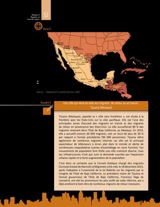 52Chapitre 2
Migration et
diversité urbaine
Encadré 5
Villes de transit – Amérique centrale et Mexique
Une ville qui vient en aide aux migrants de retour ou en transit :
Tijuana (Mexique)
Tijuana (Mexique), appelée la «  ville sans frontières  », est située à la
frontière avec les Etats-Unis sur la côte pacifique. Elle est l’une des
principales zones d’accueil des migrants en transit et des migrants
de retour en provenance des Etats-Unis. La ville accueillerait 80 % des
migrants revenant dans l’Etat de Baja California, au Mexique. En 2014,
elle a accueilli environ 60 000 migrants, soit un recul de plus de 30 %
par rapport à l’année précédente (96  000  personnes). Tijuana attire
également de nombreux migrants internes car elle est le principal
exportateur de téléviseurs à écran plat dans le monde et abrite de
nombreuses maquiladoras (usines d’assemblage en zone franche). Ces
mouvements de population font d’elle une ville vraiment diverse, mais
ses infrastructures n’ont pas suivi la demande suscitée par l’expansion
urbaine rapide et la forte augmentation de la population.
C’est dans ce contexte que le Conseil étatique chargé des migrants
(Consejo Estatal de Atención al Migrante) a été créé, le 18 décembre 2013,
après l’adoption à l’unanimité de la loi fédérée sur les migrants par le
Congrès de l’Etat de Baja California. Le précédent maire de Tijuana et
l’actuel gouverneur de l’Etat de Baja California, Francisco Vega de
Lamadrid, ont été les promoteurs les plus actifs de cette réforme, qui a
déjà amélioré le bien-être de nombreux migrants de retour mexicains.
Carte 3
Source: 	 Adapté de R. Casillas Ramírez, 2007.
El Ceibo
Guatemala
Nogales
Nogales
Tijuana
El Paso
San Diego
Calexico
Ciudad Juarez
Hermosillo
Monclova
Chihuahua
Ensenada
Zacatecas
Manzanillo
Salina Cruz
Piedras Negras
Culiacán
Laredo
Puerto
San Carlos
La Paz
Mazatlán
McAllen
Brownsville
Matamoros
Tampico
VeracruzPuerto Vallarta
Puerto Escondido
Chetumal
San Luis Potosi
Puebla
Mexico Acayucan
Ciudad
Guatemala
Guatemala
Tapachula
San Salvador
El Salvador
Tegucigalpa
Honduras
Belize City
Belize
Tenosique
Mexicali
Nuevo Laredo
Reynosa
Puerto
Madero
Villes en Amérique centrale
Villes au Mexique
Villes aux Etats Unis d’Amérique
Importantes voies terrestres
Voies maritimes
Eagle Pass
 