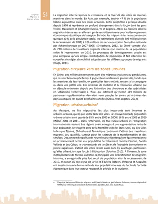 54Chapitre 2
Migration et
diversité urbaine
La migration interne façonne la croissance et la diversité des villes de diverses
manières dans le monde. En Asie, par exemple, environ 47 % de la population
habite aujourd’hui dans des zones urbaines. Cette proportion a presque doublé
depuis 1970 et représente un profond changement dans la façon dont les gens
vivent, travaillent et échangent (Gross, Ye et Legates, 2014). La manière dont la
migrationinterneverslesvillesestgéréeseradéterminantepourledéveloppement
économique et politique de la région. En Inde, les migrants internes représentent
quelque 30 % de la population totale, les estimations allant de 309 millions (selon
le recensement de 2001) à 326 millions de personnes (selon l’enquête nationale
par échantillonnage de 2007‑2008) (Srivastrava, 2012). La Chine compte plus
de 220 millions de travailleurs migrants internes (un sixième de sa population)
selon le recensement de  2010. Le processus de développement urbain est
plus complexe qu’une simple redistribution de population et fait intervenir les
nouvelles stratégies de mobilité adoptées par les différents groupes de migrants
(Hugo, 2014).
Migration circulaire vers les zones urbaines
En Chine, des millions de personnes sont des migrants circulaires ou pendulaires,
qui passent beaucoup de temps à gagner leur vie dans une grande ville, tandis que
les membres de leur famille, en particulier leurs enfants, restent à la campagne
ou dans une petite ville. Ces schémas de mobilité et la croissance urbaine qui
en découle retiennent depuis peu l’attention des chercheurs et des spécialistes
en urbanisme s’intéressant à l’Asie, qui estiment qu’environ 119  millions de
personnes supplémentaires devraient venir peupler les zones périurbaines des
pays asiatiques ces quinze prochaines années (Gross, Ye et Legates, 2014).
Migration urbaine‑urbaine4
Au Mexique, les flux migratoires les plus importants sont internes et
urbains‑urbains, quelle que soit la taille des villes. Les mouvements de population
urbains‑urbains sont passés de 65 % entre 1995 et 2000 à 68 % entre 2005 et 2010
(INEGI, 2001 et 2011). Dans l’intervalle, les flux ruraux‑urbains et l’émigration
internationale reculent. Les régions ayant enregistré une augmentation nette de
leur population se trouvent près de la frontière avec les Etats-Unis, où des villes
telles que Tijuana, Chihuahua et Tamaulipas continuent d’attirer des travailleurs
migrants peu qualifiés, surtout pour les secteurs de la transformation et des
services.Deszonesmétropolitainesnouvellesourécentesquiontégalementconnu
un accroissement net de leur population dernièrement, comme Cancún, Puerto
Vallarta et Los Cabos, se trouvent près de la côte et de l’industrie du tourisme en
pleine expansion. L’attrait des villes réside aussi dans les avantages particuliers
qu’elles offrent, tels que l’accès à l’éducation (Sobrino, 2010). A l’inverse, la zone
métropolitaine de Mexico, autrefois la principale ville de destination des migrants
internes, a enregistré le plus fort recul de population selon le recensement de
2010, en raison du coût élevé de la vie et d’autres facteurs. Veracruz et Acapulco
ont aussi connu une baisse nette de leur population à cause du déclin de l’activité
économique dans leur secteur respectif, le pétrole et le tourisme.
4	 D’après « Background Notes on Migrants and Cities in Mexico », par Salvador Gutierrez, Bureau régional de
l’OIM pour l’Amérique centrale et du Nord et les Caraïbes, San José (Costa Rica).
 