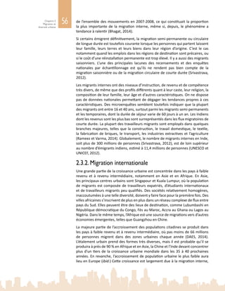 56Chapitre 2
Migration et
diversité urbaine
de l’ensemble des mouvements en 2007‑2008, ce qui constituait la proportion
la plus importante de la migration interne, même si, depuis, le phénomène a
tendance à ralentir (Bhagat, 2014).
Si certains émigrent définitivement, la migration semi-permanente ou circulaire
de longue durée est toutefois courante lorsque les personnes qui partent laissent
leur famille, leurs terres et leurs biens dans leur région d’origine. C’est le cas
notamment quand les emplois dans les régions de destination sont précaires, ou
si le coût d’une réinstallation permanente est trop élevé. Il y a aussi des migrants
saisonniers. L’une des principales lacunes des recensements et des enquêtes
nationales par échantillonnage est qu’ils ne rendent pas bien compte de la
migration saisonnière ou de la migration circulaire de courte durée (Srivastrava,
2012).
Les migrants internes ont des niveaux d’instruction, de revenu et de compétence
très divers, de même que des profils différents quant à leur caste, leur religion, la
composition de leur famille, leur âge et d’autres caractéristiques. On ne dispose
pas de données nationales permettant de dégager les tendances propres à ces
caractéristiques. Des microenquêtes semblent toutefois indiquer que la plupart
des migrants ont entre 16 et 40 ans, surtout parmi les migrants semi-permanents
et les temporaires, dont la durée de séjour varie de 60 jours à un an. Les Indiens
dont les revenus sont les plus bas sont surreprésentés dans les flux migratoires de
courte durée. La plupart des travailleurs migrants sont employés dans quelques
branches majeures, telles que la construction, le travail domestique, le textile,
la fabrication de briques, le transport, les industries extractives et l’agriculture
(Rameez et Varma, 2014). Globalement, le nombre de migrants internes en Inde,
soit plus de 300 millions de personnes (Srivastrava, 2012), est de loin supérieur
au nombre d’émigrants indiens, estimé à 11,4 millions de personnes (UNESCO et
UNICEF, 2012).
2.3.2. Migration internationale
Une grande partie de la croissance urbaine est concentrée dans les pays à faible
revenu et à revenu intermédiaire, notamment en Asie et en Afrique. En Asie,
les principaux centres urbains sont Singapour et Kuala Lumpur, où la population
de migrants est composée de travailleurs expatriés, d’étudiants internationaux
et de travailleurs migrants peu qualifiés. Des sociétés relativement homogènes,
inaccoutumées à une telle diversité, doivent y faire face pour la première fois. Des
villes africaines s’inscrivent de plus en plus dans un réseau complexe de flux entre
pays du Sud. Elles peuvent être des lieux de destination, comme Lubumbashi en
République démocratique du Congo, Fès au Maroc, Accra au Ghana ou Lagos au
Nigéria. Dans le même temps, l’Afrique est une source de migrations vers d’autres
économies émergentes, telles que Guangzhou en Chine.
La majeure partie de l’accroissement des populations citadines se produit dans
les pays à faible revenu et à revenu intermédiaire, où pas moins de 66 millions
de personnes migrent dans des zones urbaines chaque année (DAES, 2014).
L’étalement urbain prend des formes très diverses, mais il est probable qu’il se
produira à près de 90 % en Afrique et en Asie, la Chine et l’Inde devant concentrer
plus d’un tiers de la croissance urbaine mondiale dans les 35 à 40 prochaines
années. En revanche, l’accroissement de population urbaine le plus faible aura
lieu en Europe (ibid.) Cette croissance est largement due à la migration interne,
 
