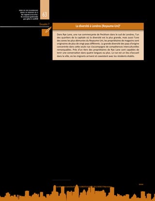 63
ETAT DE LA MIGRATION
DANS LE MONDE 2015
Les migrants et les villes :
de nouveaux partenariats
pour gérer la mobilité
Encadré 7
La diversité à Londres (Royaume-Uni)6
Dans Rye Lane, une rue commerçante de Peckham dans le sud de Londres, l’un
des quartiers de la capitale où la diversité est la plus grande, mais aussi l’une
des zones les plus démunies du Royaume-Uni, les propriétaires de magasins sont
originaires de plus de vingt pays différents. La grande diversité des pays d’origine
concentrée dans cette seule rue s’accompagne de compétences interculturelles
remarquables. Près d’un tiers des propriétaires de Rye Lane sont capables de
tenir une conversation dans quatre langues ou plus. La rue est un lieu d’accueil
dans la ville, où les migrants arrivent et coexistent avec les résidents établis.
La diversité croissante pose des problèmes, tels que la ségrégation résidentielle,
caractérisée par la concentration, dans certains quartiers d’une ville ou d’une
zone métropolitaine, d’ethnies, de nationalités ou de personnes de même statut
socioéconomique (Iceland, 2014).
Bien que la ségrégation spatiale soit moins forte dans les villes européennes
qu’aux Etats-Unis, les groupes de population y sont toutefois répartis de manière
inégale  : certains quartiers comptent une majorité écrasante d’un groupe
donné (généralement des ménages à faible revenu ou des minorités ethniques
spécifiques), tandis que d’autres peuvent présenter une grande mixité sociale,
socioéconomique, ethnique et culturelle (Tasan-Kok et al., 2013).
Pour les migrants, s’installer dans un quartier abritant une forte concentration de
membres du même groupe ethnique qu’eux peut être tentant car ils y trouvent un
réseau de soutien. Néanmoins, la ségrégation résidentielle est problématique dès
lors qu’elle devient permanente et entraîne des inégalités intergénérationnelles.
A terme, la ségrégation peut limiter le choix du lieu de résidence ; réduire les
possibilités économiques et éducatives en restreignant l’accès aux emplois et aux
écoles de qualité ; et concentrer la pauvreté dans des quartiers défavorisés et
contribuer à l’exclusion sociale et à la marginalisation (Collet et Petrovic, 2014).
La ségrégation peut être la conséquence d’une discrimination sur le marché du
logement, de l’autoexclusion de certaines minorités ou de l’abandon du quartier
par les membres de la majorité ethnique ou nationale, un phénomène appelé
«  fuite des Blancs  » (white flight) aux Etats-Unis et en Europe. Il importe de
noter que les schémas de ségrégation diffèrent selon les pays et qu’ils sont le
reflet de l’exclusion sociale et économique dans certains contextes, et non une
caractéristique propre à certaines minorités ethniques.
Beaucoup de villes s’efforcent de lutter contre la ségrégation résidentielle en
mettant en œuvre des politiques qui s’attaquent directement au problème, ou
des politiques d’intégration dont l’effet est plus indirect. Outre la législation
antidiscrimination visant spécifiquement le marché du logement, les diverses
politiques directes revêtent les formes suivantes  : répartition des logements
sociaux sur un vaste éventail de quartiers ; subventions au logement et bons de
logement ; et introduction de contingents pour éviter que des minorités ethniques
6	 Tiré de S. Hall, 2013, Super-diverse street: a ‘trans-ethnography’ across migrant localities. Ethnic and Racial
Studies, 2015, vol. 38, n° 1, p. 22 à 37. DOI : 10.1080/01419870.2013.858175. Disponible à l’adresse : www.
tandfonline.com/doi/full/10.1080/01419870.2013.858175#preview
 