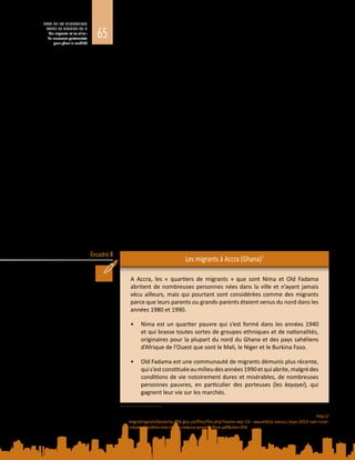 65
ETAT DE LA MIGRATION
DANS LE MONDE 2015
Les migrants et les villes :
de nouveaux partenariats
pour gérer la mobilité
Encadré 8
meilleure offre de services, à un accès plus facile aux infrastructures, et à des
possibilités de revenus plus nombreuses. Pis encore, les villes, notamment
les implantations sauvages des centres urbains ou des zones périurbaines,
accueillent souvent d’importantes populations de migrants involontaires ou
humanitaires ayant fui des conflits, des crises, le changement climatique et
d’autres bouleversements. La gestion des déplacements dus à une catastrophe
devient une priorité majeure pour les collectivités locales (voir l’encadré 8).
Sur le plan de la gouvernance des migrations, il est essentiel d’atténuer les
risques liés à la migration dans les zones urbaines, notamment en s’attaquant
aux facteurs de la migration forcée et en garantissant l’accès aux ressources
susceptibles d’améliorer la résilience. A cet égard, il convient de reconnaître le rôle
que les migrants jouent dans le renforcement de la résilience des communautés
d’origine et d’accueil, grâce aux fonds rapatriés et à d’autres ressources, ainsi que
la nécessité d’élaborer et de mettre en œuvre des politiques de gestion de la
mobilité qui ne créent pas de nouvelles vulnérabilités.
De façon générale, l’inclusion des migrants ne figure pas parmi les priorités
des dirigeants nationaux et municipaux des pays moins avancés. L’hostilité de
nombreuses collectivités locales à l’égard des migrants, des citadins pauvres et
du secteur informel, conjuguée à la stigmatisation des migrants surtout pendant
les périodes de difficultés économiques, réduit ceux-ci à une pauvreté extrême.
L’absence de mesures d’inclusion est souvent aggravée par des pratiques
discriminatoires, tant officielles qu’ancrées dans les usages. Dans beaucoup
de villes pauvres, les autorités locales prennent régulièrement des mesures
répressives contre les ventes ambulantes et le logement informel. Les migrants
trouvent néanmoins une protection et des possibilités de revenus dans les
implantations sauvages, malgré l’absence de services de base dans des domaines
tels que l’assainissement, la santé et l’éducation.
Les migrants à Accra (Ghana)7
A Accra, les «  quartiers de migrants  » que sont Nima et Old Fadama
abritent de nombreuses personnes nées dans la ville et n’ayant jamais
vécu ailleurs, mais qui pourtant sont considérées comme des migrants
parce que leurs parents ou grands-parents étaient venus du nord dans les
années 1980 et 1990.
•	 Nima est un quartier pauvre qui s’est formé dans les années 1940
et qui brasse toutes sortes de groupes ethniques et de nationalités,
originaires pour la plupart du nord du Ghana et des pays sahéliens
d’Afrique de l’Ouest que sont le Mali, le Niger et le Burkina Faso.
•	 Old Fadama est une communauté de migrants démunis plus récente,
quis’estconstituéeaumilieudesannées 1990etquiabrite,malgrédes
conditions de vie notoirement dures et misérables, de nombreuses
personnes pauvres, en particulier des porteuses (les kayayei), qui
gagnent leur vie sur les marchés.
7	 Tiré de M.  Awumbila, G.  Owusu et J.K. Teye, (2014), Can Rural-Urban Migration into Slums Reduce
Poverty? Evidence from Ghana. Migrating out of Poverty, Document de travail n°  13. Voir  : http://
migratingoutofpoverty.dfid.gov.uk/files/file.php?name=wp-13---awumbila-owusu-teye-2014-can-rural-
urban-migration-into-slums-reduce-poverty-final.pdf&site=354
 