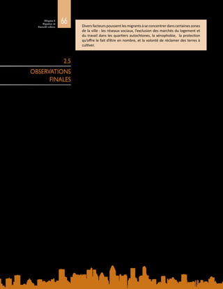 66Chapitre 2
Migration et
diversité urbaine Divers facteurs poussent les migrants à se concentrer dans certaines zones
de la ville : les réseaux sociaux, l’exclusion des marchés du logement et
du travail dans les quartiers autochtones, la xénophobie, la protection
qu’offre le fait d’être en nombre, et la volonté de réclamer des terres à
cultiver.
Le développement urbain se manifeste sous des formes de plus en plus variées à
travers le monde, avec, d’un côté, des villes mondiales, locomotives de l’économie
internationale et, de l’autre, des implantations sauvages négligées dont les
habitants peinent à subvenir à leurs besoins les plus essentiels. Cette urbanisation
est façonnée par des mouvements migratoires croissants, également divers et
complexes, à l’intérieur des pays et entre eux, entre zones rurales et urbaines et
entre le Nord et le Sud, dans toutes les directions, dont le caractère permanent est
variable. Tous ces exemples ont ceci en commun que cette croissance urbaine est
essentiellement organique, et que les villes du monde entier ont du mal à mettre
en place des services et des infrastructures propres à répondre aux besoins de
populations en expansion rapide.
2.5
OBSERVATIONS
FINALES
 
