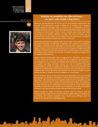 67
ETAT DE LA MIGRATION
DANS LE MONDE 2015
Les migrants et les villes :
de nouveaux partenariats
pour gérer la mobilité
Voix de migrants
Exploiter les possibilités des villes africaines :
une jeune cadre mobile à Bujumbura
Maya est une Sud-Africaine de 27 ans qui vit actuellement à Bujumbura, au
Burundi. C’est récemment qu’elle a décidé de s’y installer, pour travailler
comme assistante technique dans le domaine de la modélisation et de la
politique monétaire pour le compte de la Banque de la République du Burundi,
la banque centrale du pays. Maya a trouvé ce poste toute seule, sans l’aide
d’une agence de l’emploi publique ou privée. Elle aime son travail, qui lui
permet d’avoir un bon niveau de vie à Bujumbura. Elle admet que sa situation
financière s’est améliorée depuis son arrivée au Burundi.
Ayant vécu dans plusieurs grandes villes par le passé, elle qualifie la capitale
burundaise de petite, tumultueuse et agréable. Elle y trouve une population
mélangée, composée à la fois d’étrangers et de Burundais originaires d’autres
régions du pays. Comme elle parle couramment le français et l’anglais et qu’elle
apprend actuellement le kirundi, elle parvient à communiquer avec la plupart
des habitants de la capitale, où le kirundi, le swahili, le français et l’anglais sont
les langues prédominantes.
Maya a décidé d’emménager dans un logement en collocation, pour lequel
elle a un contrat de bail en bonne et due forme. Le logement est fonctionnel.
Il est équipé de l’eau courante, de toilettes et de l’électricité, et se situe dans
un quartier que Maya considère comme sûr. Elle n’a bénéficié d’aucune
aide publique ou privée en matière de logement. Elle se sent bien dans son
logement et à Bujumbura. Elle dit même qu’elle se sent chez elle dans la ville.
S’agissant des services de santé, elle possède une assurance-maladie et peut
facilement aller à l’hôpital ou chez le médecin en cas de besoin.
Pour le moment, Maya ne fait partie d’aucune association et n’a pas le droit
de participer aux élections municipales. Comme elle est arrivée depuis peu à
Bujumbura, elle connaît mal la municipalité. Si elle trouve son quartier sûr, elle
n’a pas le sentiment que la police soit particulièrement digne de confiance.
En outre, elle doit encore apprendre ce qu’il faut faire en cas de catastrophe
naturelle car Bujumbura est exposée aux inondations. Si ce type de situation
se produit, elle ignore quelles mesures de sécurité elle doit suivre.
Maya envisage de rester au Burundi pendant deux ans encore, tout en
maintenant des contacts avec sa communauté d’origine. Après son expérience
burundaise, elle aimerait travailler dans d’autres pays d’Afrique dans le
domaine de l’économie du développement.
 