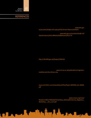 68Chapitre 2
Migration et
diversité urbaine
Anirudh, K., M.S. Sriram et P. Prakash
2014	 «  Slum types and adaptation strategies: identifying policy-relevant
differences in Bangalore », Environment and Urbanization, vol. 26,
n° 2, p. 568 à 585.
Australian Bureau of Statistics (ABS)
2014 	 Australian Social Trends: Where Do Migrants Live? ABS Census of
Population and Housing 2011. Disponible à l’adresse : www.abs.gov.
au/ausstats/abs@.nsf/Lookup/4102.0main+features102014
2015 	 Media Release: Overseas born Aussies hit a 120 year peak. Janvier
2015. Disponible à l’adresse : www.abs.gov.au/ausstats/abs@.nsf/
latestProducts/3412.0Media%20Release12013-14
Awumbila, M.
2014	 Linkages between Urbanization, Rural-Urban Migration and Poverty
Outcomes in Africa. Document d’information rédigé pour le Rapport
Etat de la migration dans le monde 2015 – Les migrants et les villes.
De nouveaux partenariats pour gérer la mobilité, Organisation
internationale pour les migrations, Genève.
Awumbila, M., G. Owusu, et J.K. Teye
2014	 Can Rural-Urban Migration into Slums Reduce Poverty? Evidence
from Ghana. Document de travail n°  13. Migrating out of Poverty
Consortium, Université du Sussex, Brighton. Disponible à l’adresse :
http://r4d.dfid.gov.uk/Output/196216/
Bakewell, O. et G. Jónsson
2011	 Migration, Mobility and the African City: Synthesis report on the
African Perspectives on Human Mobility research programme.
International Migration Institute, Université d’Oxford, Oxford.
Disponible à l’adresse : www.imi.ox.ac.uk/publications/migration-
mobility-and-the-african-city
Bayona, J. et F. Gil-Alonso
2011	 Foreign migration, urban growth and suburbanization dynamics in
large Spanish metropolitan areas. Document présenté à la Conférence
du Réseau européen de recherche sur le logement. 5–8 juillet 2011.
Université de Toulouse II-Le Mirail, Toulouse. Disponible à l’adresse :
www.enhr2011.com/sites/default/files/Paper-BAYONA_GIL-WS04.
pdf
Bhagat, R.B.
2012	 Migrants (Denied) Right to the City. National Workshop on Internal
Migration and Human Development, 6-7 December 2011. Workshop
Compendium, Vol.  II, Workshop Papers. UNESCO et UNICEF, New
Delhi, p.  86 à  99. Disponible à l’adresse  : www.unesco.org/new/
fileadmin/MULTIMEDIA/FIELD/New_Delhi/pdf/Internal_Migration_
Workshop_-_Vol_2_07.pdf
2014	 Urban Migration Trends, Challenges and Opportunities in India.
Document d’information rédigé pour le Rapport Etat de la migration
dans le monde 2015 – Les migrants et les villes  : de nouveaux
partenariats pour gérer la mobilité, Organisation internationale pour
les migrations, Genève.
REFERENCES
 