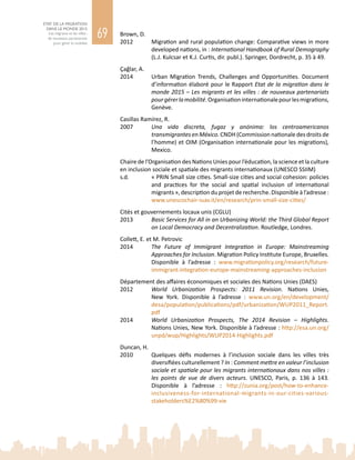 69
ETAT DE LA MIGRATION
DANS LE MONDE 2015
Les migrants et les villes :
de nouveaux partenariats
pour gérer la mobilité
Brown, D.
2012	 Migration and rural population change: Comparative views in more
developed nations, in : International Handbook of Rural Demography
(L.J. Kulcsar et K.J. Curtis, dir. publ.). Springer, Dordrecht, p. 35 à 49.
Çağlar, A.
2014	 Urban Migration Trends, Challenges and Opportunities. Document
d’information élaboré pour le Rapport Etat de la migration dans le
monde 2015 – Les migrants et les villes : de nouveaux partenariats
pourgérerlamobilité.Organisationinternationalepourlesmigrations,
Genève.
Casillas Ramírez, R.
2007	 Una vida discreta, fugaz y anónima: los centroamericanos
transmigrantes en México. CNDH (Commission nationale des droits de
l’homme) et OIM (Organisation internationale pour les migrations),
Mexico.
Chaire de l’Organisation des Nations Unies pour l’éducation, la science et la culture
en inclusion sociale et spatiale des migrants internationaux (UNESCO SSIIM)
s.d.		 « PRIN Small size cities. Small-size cities and social cohesion: policies
and practices for the social and spatial inclusion of international
migrants », description du projet de recherche. Disponible à l’adresse :
www.unescochair-iuav.it/en/research/prin-small-size-cities/
Cités et gouvernements locaux unis (CGLU)
2013	 Basic Services for All in an Urbanizing World: the Third Global Report
on Local Democracy and Decentralization. Routledge, Londres.
Collett, E. et M. Petrovic
2014	 The Future of Immigrant Integration in Europe: Mainstreaming
Approaches for Inclusion. Migration Policy Institute Europe, Bruxelles.
Disponible à l’adresse  : www.migrationpolicy.org/research/future-
immigrant-integration-europe-mainstreaming-approaches-inclusion
Département des affaires économiques et sociales des Nations Unies (DAES)
2012	 World Urbanization Prospects: 2011 Revision. Nations  Unies,
New  York. Disponible à l’adresse  : www.un.org/en/development/
desa/population/publications/pdf/urbanization/WUP2011_Report.
pdf
2014	 World Urbanization Prospects, The 2014 Revision – Highlights.
Nations Unies, New York. Disponible à l’adresse : http://esa.un.org/
unpd/wup/Highlights/WUP2014-Highlights.pdf
Duncan, H.
2010	 Quelques défis modernes à l’inclusion sociale dans les villes très
diversifiées culturellement ? In : Comment mettre en valeur l’inclusion
sociale et spatiale pour les migrants internationaux dans nos villes :
les points de vue de divers acteurs. UNESCO, Paris, p.  136 à  143.
Disponible à l’adresse  : http://zunia.org/post/how-to-enhance-
inclusiveness-for-international-migrants-in-our-cities-various-
stakeholders%E2%80%99-vie
 