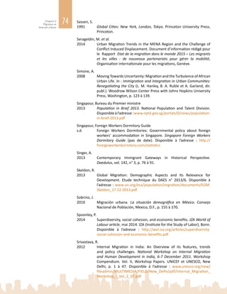 74Chapitre 2
Migration et
diversité urbaine
Sassen, S.
1991	 Global Cities: New York, London, Tokyo. Princeton University Press,
Princeton.
Serageldin, M. et al.
2014	 Urban Migration Trends in the MENA Region and the Challenge of
Conflict Induced Displacement. Document d’information rédigé pour
le Rapport Etat de la migration dans le monde 2015 – Les migrants
et les villes  : de nouveaux partenariats pour gérer la mobilité,
Organisation internationale pour les migrations, Genève.
Simone, A.
2008	 Moving Towards Uncertainty: Migration and the Turbulence of African
Urban Life. In : Immigration and Integration in Urban Communities:
Renegotiating the City (L. M. Hanley, B. A. Ruble et A. Garland, dir.
publ.). Woodrow Wilson Center Press with Johns Hopkins University
Press, Washington, p. 123 à 139.
Singapour, Bureau du Premier ministre
2013 	 Population in Brief 2013. National Population and Talent Division.
Disponibleàl’adresse:www.nptd.gov.sg/portals/0/news/population-
in-brief-2013.pdf
Singapour, Foreign Workers Dormitory Guide
s.d.		 Foreign Workers Dormitories: Governmental policy about foreign
workers’ accommodation in Singapore. Singapore Foreign Workers
Dormitory Guide (pas de date). Disponible à l’adresse  : http://
foreignworkerdormitory.com/statistics
Singer, A.
2013	 Contemporary Immigrant Gateways in Historical Perspective.
Daedulus, vol. 142, n° 3, p. 76 à 91.
Skeldon, R.
2013	 Global Migration: Demographic Aspects and Its Relevance for
Development. Etude technique du DAES n°  2013/6. Disponible à
l’adresse : www.un.org/esa/population/migration/documents/EGM.
Skeldon_17.12.2013.pdf
Sobrino, J.
2010	 Migración urbana. La situación demográfica en México. Consejo
Nacional de Población, Mexico, D.F., p. 155 à 170.
Spoonley, P.
2014	 Superdiversity, social cohesion, and economic benefits. IZA World of
Labour article, mai 2014. IZA (Institute for the Study of Labor), Bonn.
Disponible à l’adresse  : http://wol.iza.org/articles/superdiversity-
social-cohesion-and-economic-benefits.pdf
Srivastava, R.
2012	 Internal Migration in India: An Overview of its features, trends
and policy challenges. National Workshop on Internal Migration
and Human Development in India, 6-7 December 2011. Workshop
Compendium. Vol.  II, Workshop Papers. UNICEF et UNESCO, New
Delhi, p.  1 à  47. Disponible à l’adresse  : www.unesco.org/new/
fileadmin/MULTIMEDIA/FIELD/New_Delhi/pdf/Internal_Migration_
Workshop_-_Vol_2_07.pdf
 