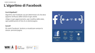 CORSO FACEBOOK ADS
L’algoritmo di Facebook
Cos’è EdgeRank?
Algoritmo che Facebook usa per determinare ciò che deve
apparire nel flusso delle notizie di ogni utente.
«Edge» è ogni aggiornamento, ogni modifica dello stato,
ogni pubblicazione di foto di un utente/pagina.
Quindi?
Gli utenti Facebook tendono a visualizzare sempre le
stesse persone/pagine.
 