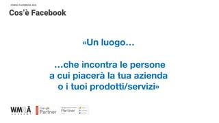 CORSO FACEBOOK ADS
Cos’è Facebook
«Un luogo…
…che incontra le persone
a cui piacerà la tua azienda
o i tuoi prodotti/servizi»
 