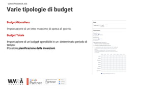 CORSO FACEBOOK ADS
Varie tipologie di budget
Budget Giornaliero
Impostazione di un tetto massimo di spesa al giorno.
Budget Totale
Impostazione di un budget spendibile in un determinato periodo di
tempo.
Possibile pianificazione delle inserzioni.
 