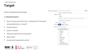 CORSO FACEBOOK ADS
Target
Criteri di individuazionedel target
Le domande daporsi:
• Dove si trovano gli utenti che ci interessano? Si trovano lì
occasionalmente o ci vivono?
• Che età hanno?
• Uomini o donne?
• Che lavoro fanno? Per chi lavorano?
• Stato civile?
• Avvenimenti importanti in arrivo?
 