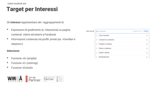 CORSO FACEBOOK ADS
Target per Interessi
Gli interessi rappresentano dei raggruppamenti di:
• Espressioni di gradimento (e interazione) su pagine,
contenuti interni ed esterni a Facebook
• Informazioni contenute nei profili privati (es. «Familiari e
relazioni»)
Attenzione:
• Funzione «O» (amplia)
• Funzione «E» (restringi)
• Funzione «Escludi»
 