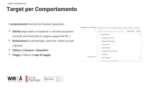 CORSO FACEBOOK ADS
Target per Comportamento
I comportamenti tracciatida Facebok riguardano:
• Attività degli utenti su Facebook e nel web (acquirenti
coinvolti, amministratori di pagine, pagamentiFB…)
• Dichiarazioni di attivitàdegli utenti (es. titolari piccole
imprese)
• Utilizzo di browser e dispositivi
• Viaggi o Utilizzo di App di viaggio
 