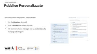 CORSO FACEBOOK ADS
Pubblico Personalizzato
Possiamo creare dei pubblici personalizzati:
• Da file (database di email)
• Con i visitatori del nostro sito web
• Gli utenti che hanno interagito con un contenuto della
Fanpage o Instagram
 