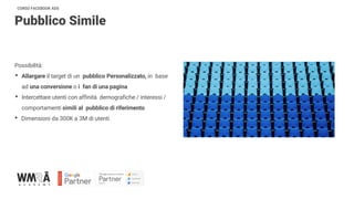 CORSO FACEBOOK ADS
Pubblico Simile
Possibilità:
• Allargare il target di un pubblico Personalizzato, in base
ad una conversione o i fan di una pagina
• Intercettare utenti con affinità demografiche / interessi /
comportamenti simili al pubblico di riferimento
• Dimensioni da 300K a 3M di utenti
 