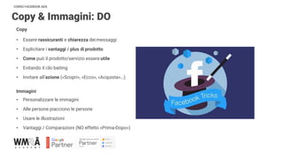 CORSO FACEBOOK ADS
Copy & Immagini: DO
Copy
• Essere rassicuranti e chiarezza deimessaggi
• Esplicitare i vantaggi / plus di prodotto
• Come può il prodotto/servizio essere utile
• Evitando il clicbaiting
• Invitare all’azione («Scopri», «Ecco», «Acquista»…)
Immagini
• Personalizzare le immagini
• Alle persone piacciono le persone
• Usare le illustrazioni
• Vantaggi / Comparazioni (NO effetto «Prima-Dopo»)
 