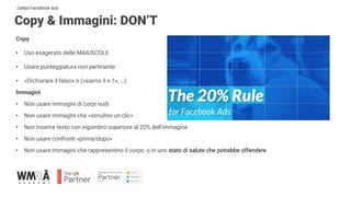 CORSO FACEBOOK ADS
Copy & Immagini: DON’T
Copy
• Uso esagerato delle MAIUSCOLE
• Usare punteggiatura non pertinente
• «Dichiarare il falso» o («siamo il n.1», …)
Immagini
• Non usare immagini di corpi nudi
• Non usare immagini che «simulino un clic»
• Non inserire testo con ingombro superiore al 20% dell’immagine
• Non usare confronti «prima/dopo»
• Non usare immagini che rappresentino il corpo o in uno stato di salute che potrebbe offendere
 