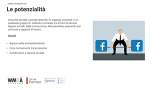 CORSO FACEBOOK ADS
Le potenzialità
Una rete sociale («social network» in inglese) consiste in un
qualsiasi gruppo di individui connessi tra di loro da diversi
legami sociali: dalla conoscenza, alla parentela, passando per
amicizia e rapporti di lavoro.
Quindi
• Agisce sulla domanda latente
• Crea connessioni tra le persone
• Condivisioni e riprova sociale
 