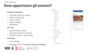 CORSO FACEBOOK ADS
Dove appariranno gli annunci?
Facebook / Instagram
• Feed delle notizie (pc/mobile)
• Colonna a destra (pc)
• Video in-stream
• Video consigliati
• Marketplace
Siti / App
• Instant Articles (mobile)
• Instagram feed/stories (mobile)
• Audience network > App (mobile)
Messanger
• Home dell’App
• Messaggi privati con utenti che hanno già interagito
 