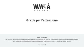 Grazie per l’attenzione
WMR ACADEMY
Dal 2005 tra le più riconosciute e apprezzate agenzie di formazione dal mercato, con i docenti tra i più esperti e qualificati in Italia.
SEO, Web Analytics, Google Ads, Facebook, Persuasive Copywriting, Landing Page, Email, Social Network
www.wmra.it
 