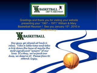 Greetings and thank you for visiting your website presenting your “1967 – 1971” William & Mary Basketball Reunion !  See you January 15th, 2010 in Williamsburg ! Hey guys, go ahead sit back & relax.  Take a little time and take a trip down the lane of maybe the most significant “season” of our lives  It’s okay, we’ve paid our dues, we deserve it!  Please plan to attend. Enjoy.  