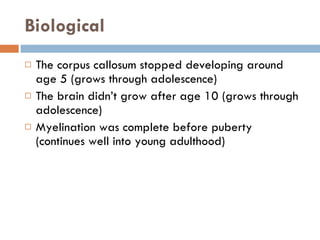 Biological The corpus callosum stopped developing around age 5 (grows through adolescence) The brain didn’t grow after age 10 (grows through adolescence) Myelination was complete before puberty (continues well into young adulthood) 