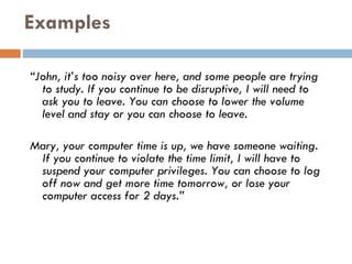Examples “ John, it’s too noisy over here, and some people are trying to study. If you continue to be disruptive, I will need to ask you to leave. You can choose to lower the volume level and stay or you can choose to leave. Mary, your computer time is up, we have someone waiting. If you continue to violate the time limit, I will have to suspend your computer privileges. You can choose to log off now and get more time tomorrow, or lose your computer access for 2 days.” 