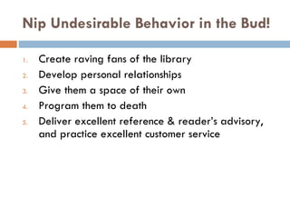 Nip Undesirable Behavior in the Bud! Create raving fans of the library   Develop personal relationships Give them a space of their own  Program them to death Deliver excellent reference & reader’s advisory, and practice excellent customer service 