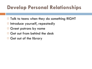 Develop Personal Relationships Talk to teens when they do something RIGHT Introduce yourself, repeatedly  Greet patrons by name Get out from behind the desk Get out of the library  
