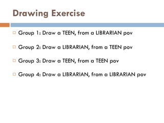Drawing Exercise Group 1: Draw a TEEN, from a LIBRARIAN pov Group 2: Draw a LIBRARIAN, from a TEEN pov Group 3: Draw a TEEN, from a TEEN pov Group 4: Draw a LIBRARIAN, from a LIBRARIAN pov 